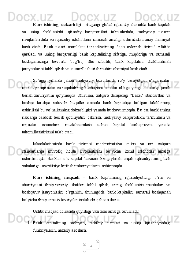 4Kurs  ishining    dolzarbligi   -   Bugungi  global  iqtisodiy  sharoitda   bank  kapitali
va   uning   shakllanishi   iqtisodiy   barqarorlikni   ta’minlashda,   moliyaviy   tizimni
rivojlantirishda   va   iqtisodiy   islohotlarni   samarali   amalga   oshirishda   asosiy   ahamiyat
kasb   etadi.   Bank   tizimi   mamlakat   iqtisodiyotining   "qon   aylanish   tizimi"   sifatida
qaraladi   va   uning   barqarorligi   bank   kapitalining   sifatiga,   miqdoriga   va   samarali
boshqarilishiga   bevosita   bog‘liq.   Shu   sababli,   bank   kapitalini   shakllantirish
jarayonlarini tahlil qilish va takomillashtirish muhim ahamiyat kasb etadi.
So‘nggi   yillarda   jahon   moliyaviy   bozorlarida   ro‘y   berayotgan   o‘zgarishlar,
iqtisodiy   inqirozlar   va   raqobatning   kuchayishi   banklar   oldiga   yangi   talablarga   javob
berish   zaruriyatini   qo‘ymoqda.   Xususan,   xalqaro   darajadagi   "Bazel"   standartlari   va
boshqa   tartibga   soluvchi   hujjatlar   asosida   bank   kapitaliga   bo‘lgan   talablarning
oshirilishi bu yo‘nalishning dolzarbligini yanada kuchaytirmoqda. Bu esa banklarning
risklarga   bardosh   berish   qobiliyatini   oshirish,   moliyaviy   barqarorlikni   ta’minlash   va
mijozlar   ishonchini   mustahkamlash   uchun   kapital   boshqaruvini   yanada
takomillashtirishni talab etadi.
Mamlakatimizda   bank   tizimini   modernizatsiya   qilish   va   uni   xalqaro
standartlarga   muvofiq   holda   rivojlantirish   bo‘yicha   izchil   islohotlar   amalga
oshirilmoqda.   Banklar   o‘z   kapital   bazasini   kengaytirish   orqali   iqtisodiyotning   turli
sohalariga investitsiya kiritish imkoniyatlarini oshirmoqda. 
Kurs   ishining   maqsadi   –   bank   kapitalining   iqtisodiyotdagi   o‘rni   va
ahamiyatini   ilmiy-nazariy   jihatdan   tahlil   qilish,   uning   shakllanish   manbalari   va
boshqaruv   jarayonlarini   o‘rganish,   shuningdek,   bank   kapitalini   samarali   boshqarish
bo‘yicha ilmiy-amaliy tavsiyalar ishlab chiqishdan iborat.
Ushbu maqsad doirasida quyidagi vazifalar amalga oshiriladi:
1. Bank   kapitalining   mohiyati,   tarkibiy   qismlari   va   uning   iqtisodiyotdagi
funksiyalarini nazariy asoslash.