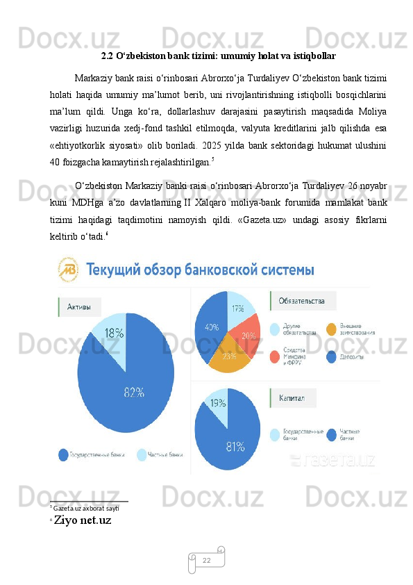 222.2 O‘zbekiston bank tizimi: umumiy holat va   istiqbollar
Markaziy bank raisi o‘rinbosari Abrorxo‘ja Turdaliyev O‘zbekiston bank tizimi
holati   haqida   umumiy   ma’lumot   berib,   uni   rivojlantirishning   istiqbolli   bosqichlarini
ma’lum   qildi.   Unga   ko‘ra,   dollarlashuv   darajasini   pasaytirish   maqsadida   Moliya
vazirligi   huzurida   xedj-fond   tashkil   etilmoqda,   valyuta   kreditlarini   jalb   qilishda   esa
«ehtiyotkorlik   siyosati»   olib   boriladi.   2025   yilda   bank   sektoridagi   hukumat   ulushini
40 foizgacha kamaytirish rejalashtirilgan. 5
O‘zbekiston Markaziy banki raisi o‘rinbosari Abrorxo‘ja Turdaliyev 26 noyabr
kuni   MDHga   a’zo   davlatlarning   II   Xalqaro   moliya-bank   forumida   mamlakat   bank
tizimi   haqidagi   taqdimotini   namoyish   qildi.   «Gazeta.uz»   undagi   asosiy   fikrlarni
keltirib o‘tadi. 6
5
 Gazeta.uz axborat sayti
6
  Ziyo net.uz  