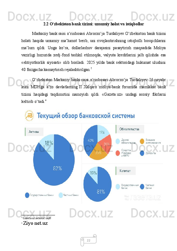222.2 O‘zbekiston bank tizimi: umumiy holat va   istiqbollar
Markaziy bank raisi o‘rinbosari Abrorxo‘ja Turdaliyev O‘zbekiston bank tizimi
holati   haqida   umumiy   ma’lumot   berib,   uni   rivojlantirishning   istiqbolli   bosqichlarini
ma’lum   qildi.   Unga   ko‘ra,   dollarlashuv   darajasini   pasaytirish   maqsadida   Moliya
vazirligi   huzurida   xedj-fond   tashkil   etilmoqda,   valyuta   kreditlarini   jalb   qilishda   esa
«ehtiyotkorlik   siyosati»   olib   boriladi.   2025   yilda   bank   sektoridagi   hukumat   ulushini
40 foizgacha kamaytirish rejalashtirilgan. 5
O‘zbekiston Markaziy banki raisi o‘rinbosari Abrorxo‘ja Turdaliyev 26 noyabr
kuni   MDHga   a’zo   davlatlarning   II   Xalqaro   moliya-bank   forumida   mamlakat   bank
tizimi   haqidagi   taqdimotini   namoyish   qildi.   «Gazeta.uz»   undagi   asosiy   fikrlarni
keltirib o‘tadi. 6
5
 Gazeta.uz axborat sayti
6
  Ziyo net.uz