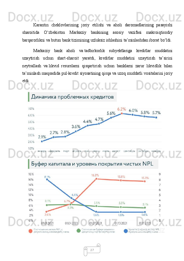 27Karantin   cheklovlarining   joriy   etilishi   va   aholi   daromadlarining   pasayishi
sharoitida   O‘zbekiston   Markaziy   bankining   asosiy   vazifasi   makroiqtisodiy
barqarorlikni va   butun bank tizimining uzluksiz ishlashini ta’minlashdan iborat bo‘ldi.
Markaziy   bank   aholi   va   tadbirkorlik   subyektlariga   kreditlar   muddatini
uzaytirish   uchun   shart-sharoit   yaratdi,   kreditlar   muddatini   uzaytirish   ta’sirini
neytrallash   va   likvid   resurslarni   qisqartirish   uchun   banklarni   zarur   likvidlik   bilan
ta’minlash maqsadida pul-kredit siyosatining qisqa va   uzoq muddatli vositalarini joriy
etdi. 