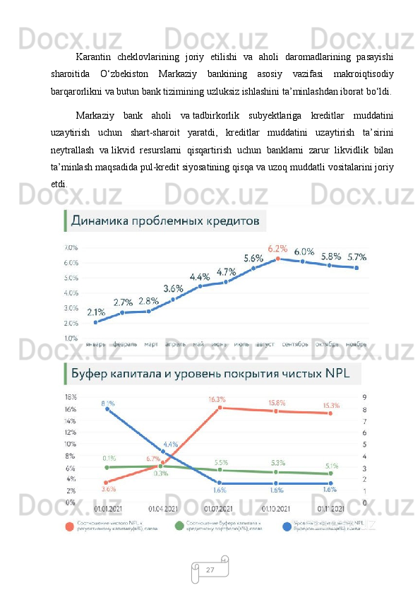 27Karantin   cheklovlarining   joriy   etilishi   va   aholi   daromadlarining   pasayishi
sharoitida   O‘zbekiston   Markaziy   bankining   asosiy   vazifasi   makroiqtisodiy
barqarorlikni va   butun bank tizimining uzluksiz ishlashini ta’minlashdan iborat bo‘ldi.
Markaziy   bank   aholi   va   tadbirkorlik   subyektlariga   kreditlar   muddatini
uzaytirish   uchun   shart-sharoit   yaratdi,   kreditlar   muddatini   uzaytirish   ta’sirini
neytrallash   va   likvid   resurslarni   qisqartirish   uchun   banklarni   zarur   likvidlik   bilan
ta’minlash maqsadida pul-kredit siyosatining qisqa va   uzoq muddatli vositalarini joriy
etdi.