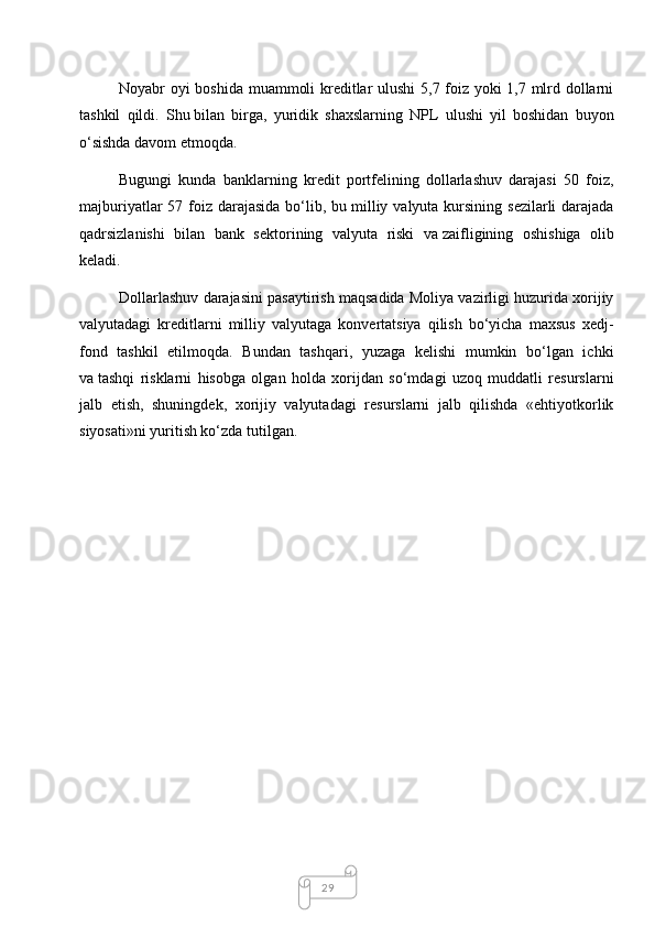 29Noyabr oyi boshida muammoli kreditlar ulushi 5,7 foiz yoki 1,7 mlrd dollarni
tashkil   qildi.   Shu   bilan   birga,   yuridik   shaxslarning   NPL   ulushi   yil   boshidan   buyon
o‘sishda davom etmoqda.
Bugungi   kunda   banklarning   kredit   portfelining   dollarlashuv   darajasi   50   foiz,
majburiyatlar  57 foiz darajasida  bo‘lib, bu   milliy valyuta  kursining sezilarli  darajada
qadrsizlanishi   bilan   bank   sektorining   valyuta   riski   va   zaifligining   oshishiga   olib
keladi.
Dollarlashuv darajasini pasaytirish maqsadida Moliya vazirligi huzurida xorijiy
valyutadagi   kreditlarni   milliy   valyutaga   konvertatsiya   qilish   bo‘yicha   maxsus   xedj-
fond   tashkil   etilmoqda.   Bundan   tashqari,   yuzaga   kelishi   mumkin   bo‘lgan   ichki
va   tashqi   risklarni   hisobga   olgan   holda   xorijdan   so‘mdagi   uzoq   muddatli   resurslarni
jalb   etish,   shuningdek,   xorijiy   valyutadagi   resurslarni   jalb   qilishda   «ehtiyotkorlik
siyosati»ni yuritish ko‘zda tutilgan.