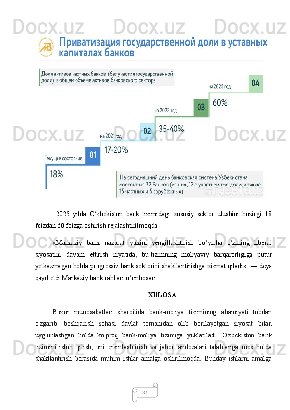 31  2025   yilda   O‘zbekiston   bank   tizimidagi   xususiy   sektor   ulushini   hozirgi   18
foizdan 60 foizga oshirish rejalashtirilmoqda.
«Markaziy   bank   nazorat   yukini   yengillashtirish   bo‘yicha   o‘zining   liberal
siyosatini   davom   ettirish   niyatida,   bu   tizimning   moliyaviy   barqarorligiga   putur
yetkazmagan holda progressiv bank sektorini shakllantirishga xizmat qiladi»,   — deya
qayd etdi Markaziy bank rahbari o‘rinbosari
XULOSA
Bozor   munosabatlari   sharoitida   bank-moliya   tizimining   ahamiyati   tubdan
o'zgarib,   boshqarish   sohasi   davlat   tornonidan   olib   borilayotgan   siyosat   bilan
uyg'unlashgan   holda   ko'proq   bank-moliya   tizimiga   yuklatiladi.   O'zbekiston   bank
tizimini   isloh   qilish,   uni   erkinlashtirish   va   jahon   andozalari   talablariga   mos   holda
shakllantirish   borasida   muhim   ishlar   amalga   oshirilmoqda.   Bunday   ishlarni   amalga 