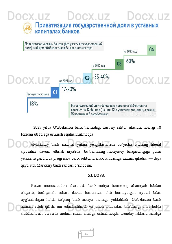 31  2025   yilda   O‘zbekiston   bank   tizimidagi   xususiy   sektor   ulushini   hozirgi   18
foizdan 60 foizga oshirish rejalashtirilmoqda.
«Markaziy   bank   nazorat   yukini   yengillashtirish   bo‘yicha   o‘zining   liberal
siyosatini   davom   ettirish   niyatida,   bu   tizimning   moliyaviy   barqarorligiga   putur
yetkazmagan holda progressiv bank sektorini shakllantirishga xizmat qiladi»,   — deya
qayd etdi Markaziy bank rahbari o‘rinbosari
XULOSA
Bozor   munosabatlari   sharoitida   bank-moliya   tizimining   ahamiyati   tubdan
o'zgarib,   boshqarish   sohasi   davlat   tornonidan   olib   borilayotgan   siyosat   bilan
uyg'unlashgan   holda   ko'proq   bank-moliya   tizimiga   yuklatiladi.   O'zbekiston   bank
tizimini   isloh   qilish,   uni   erkinlashtirish   va   jahon   andozalari   talablariga   mos   holda
shakllantirish   borasida   muhim   ishlar   amalga   oshirilmoqda.   Bunday   ishlarni   amalga
