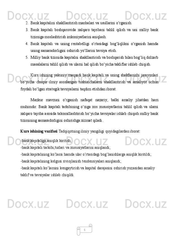 52. Bank kapitalini shakllantirish manbalari va usullarini o‘rganish.
3. Bank   kapitali   boshqaruvida   xalqaro   tajribani   tahlil   qilish   va   uni   milliy   bank
tizimiga moslashtirish imkoniyatlarini aniqlash.
4. Bank   kapitali   va   uning   rentabelligi   o‘rtasidagi   bog‘liqlikni   o‘rganish   hamda
uning samaradorligini oshirish yo‘llarini tavsiya etish.
5. Milliy bank tizimida kapitalni shakllantirish va boshqarish bilan bog‘liq dolzarb
masalalarni tahlil qilish va ularni hal qilish bo‘yicha takliflar ishlab chiqish.
Kurs ishining yakuniy maqsadi  bank kapitali va uning shakllanishi  jarayonlari
bo‘yicha   chuqur   ilmiy   asoslangan   tushunchalarni   shakllantirish   va   amaliyot   uchun
foydali bo‘lgan strategik tavsiyalarni taqdim etishdan iborat.
Mazkur   mavzuni   o‘rganish   nafaqat   nazariy,   balki   amaliy   jihatdan   ham
muhimdir.   Bank   kapitali   tarkibining   o‘ziga   xos   xususiyatlarini   tahlil   qilish   va   ularni
xalqaro tajriba asosida takomillashtirish bo‘yicha tavsiyalar ishlab chiqish milliy bank
tizimining samaradorligini oshirishga xizmat qiladi..
Kurs ishining vazifasi  Tadqiqotning ilmiy yangiligi quyidagilardan iborat:
-bank kapitaliga aniqlik kiritish;
-bank kapitali tarkibi,turlari va xususiyatlarini aniqlandi;
-bank kapitalining ko’lami hamda ular o’rtasidagi bog’lanishlarga aniqlik kiritildi;
-bank kapitalining kelgusi riviojlanish tendensiyalari aniqlandi;
-bank kapitali ko’lamini kengaytirish va kapital darajasini oshirish yuzasidan amaliy 
taklif va tavsiyalar ishlab chiqildi. 