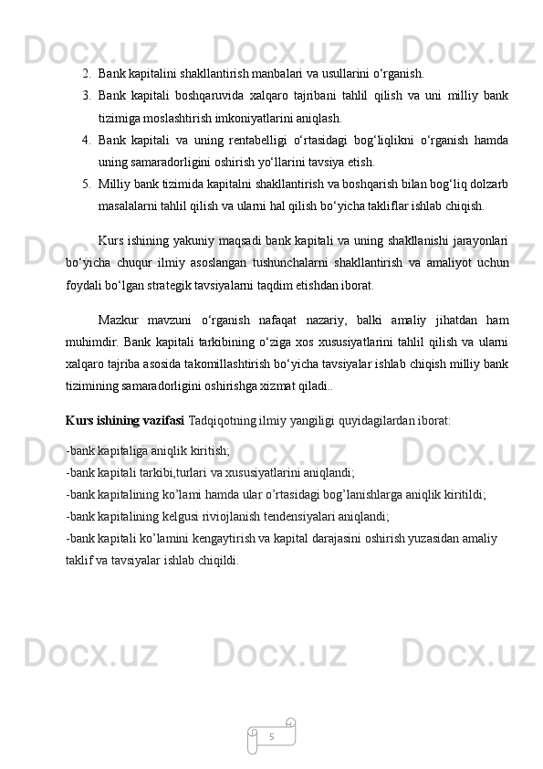 52. Bank kapitalini shakllantirish manbalari va usullarini o‘rganish.
3. Bank   kapitali   boshqaruvida   xalqaro   tajribani   tahlil   qilish   va   uni   milliy   bank
tizimiga moslashtirish imkoniyatlarini aniqlash.
4. Bank   kapitali   va   uning   rentabelligi   o‘rtasidagi   bog‘liqlikni   o‘rganish   hamda
uning samaradorligini oshirish yo‘llarini tavsiya etish.
5. Milliy bank tizimida kapitalni shakllantirish va boshqarish bilan bog‘liq dolzarb
masalalarni tahlil qilish va ularni hal qilish bo‘yicha takliflar ishlab chiqish.
Kurs ishining yakuniy maqsadi  bank kapitali va uning shakllanishi  jarayonlari
bo‘yicha   chuqur   ilmiy   asoslangan   tushunchalarni   shakllantirish   va   amaliyot   uchun
foydali bo‘lgan strategik tavsiyalarni taqdim etishdan iborat.
Mazkur   mavzuni   o‘rganish   nafaqat   nazariy,   balki   amaliy   jihatdan   ham
muhimdir.   Bank   kapitali   tarkibining   o‘ziga   xos   xususiyatlarini   tahlil   qilish   va   ularni
xalqaro tajriba asosida takomillashtirish bo‘yicha tavsiyalar ishlab chiqish milliy bank
tizimining samaradorligini oshirishga xizmat qiladi..
Kurs ishining vazifasi  Tadqiqotning ilmiy yangiligi quyidagilardan iborat:
-bank kapitaliga aniqlik kiritish;
-bank kapitali tarkibi,turlari va xususiyatlarini aniqlandi;
-bank kapitalining ko’lami hamda ular o’rtasidagi bog’lanishlarga aniqlik kiritildi;
-bank kapitalining kelgusi riviojlanish tendensiyalari aniqlandi;
-bank kapitali ko’lamini kengaytirish va kapital darajasini oshirish yuzasidan amaliy 
taklif va tavsiyalar ishlab chiqildi.