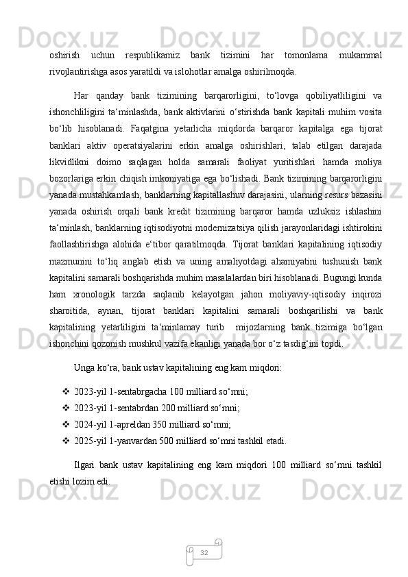 32oshirish   uchun   respublikamiz   bank   tizimini   har   tomonlama   mukammal
rivojlantirishga asos yaratildi va islohotlar amalga oshirilmoqda. 
Har   qanday   bank   tizimining   barqarorligini,   to‘lovga   qobiliyatliligini   va
ishonchliligini   ta‘minlashda,   bank   aktivlarini   o‘stirishda   bank   kapitali   muhim   vosita
bo‘lib   hisoblanadi.   Faqatgina   yetarlicha   miqdorda   barqaror   kapitalga   ega   tijorat
banklari   aktiv   operatsiyalarini   erkin   amalga   oshirishlari,   talab   etilgan   darajada
likvidlikni   doimo   saqlagan   holda   samarali   faoliyat   yuritishlari   hamda   moliya
bozorlariga erkin chiqish imkoniyatiga ega bo‘lishadi. Bank tizimining barqarorligini
yanada mustahkamlash, banklarning kapitallashuv darajasini, ularning resurs bazasini
yanada   oshirish   orqali   bank   kredit   tizimining   barqaror   hamda   uzluksiz   ishlashini
ta‘minlash, banklarning iqtisodiyotni modernizatsiya qilish jarayonlaridagi ishtirokini
faollashtirishga   alohida   e‘tibor   qaratilmoqda.   Tijorat   banklari   kapitalining   iqtisodiy
mazmunini   to‘liq   anglab   etish   va   uning   amaliyotdagi   ahamiyatini   tushunish   bank
kapitalini samarali boshqarishda muhim masalalardan biri hisoblanadi. Bugungi kunda
ham   xronologik   tarzda   saqlanib   kelayotgan   jahon   moliyaviy-iqtisodiy   inqirozi
sharoitida,   aynan,   tijorat   banklari   kapitalini   samarali   boshqarilishi   va   bank
kapitalining   yetarliligini   ta‘minlamay   turib     mijozlarning   bank   tizimiga   bo‘lgan
ishonchini qozonish mushkul vazifa ekanligi yanada bor o‘z tasdig‘ini topdi.
Unga ko‘ra, bank ustav kapitalining eng kam miqdori:
 2023-yil 1-sentabrgacha 100 milliard so‘mni;
 2023-yil 1-sentabrdan 200 milliard so‘mni;
 2024-yil 1-apreldan 350 milliard so‘mni;
 2025-yil 1-yanvardan 500 milliard so‘mni tashkil etadi.
Ilgari   bank   ustav   kapitalining   eng   kam   miqdori   100   milliard   so‘mni   tashkil
etishi lozim edi.