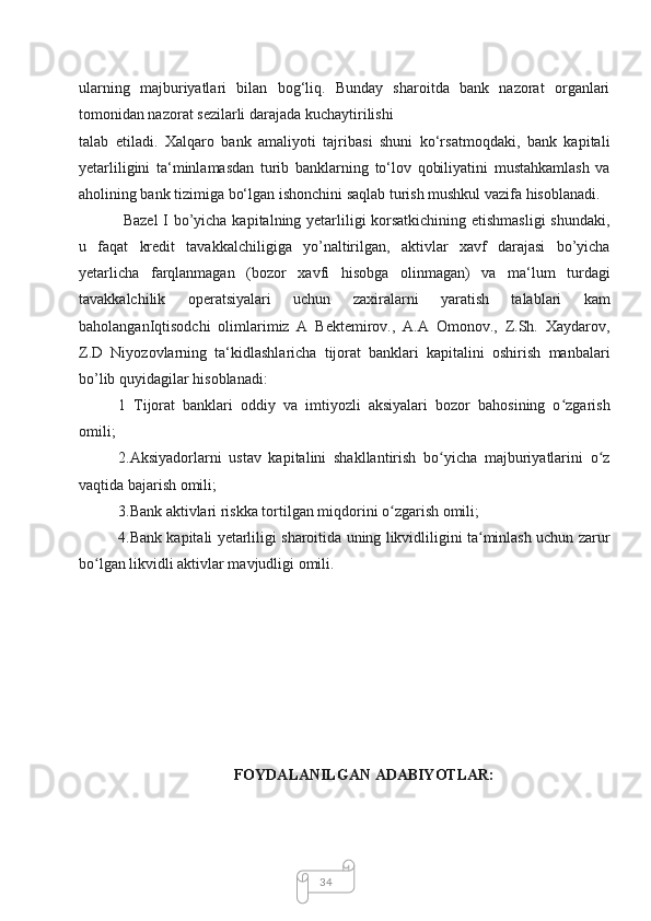 34ularning   majburiyatlari   bilan   bog‘liq.   Bunday   sharoitda   bank   nazorat   organlari
tomonidan nazorat sezilarli darajada kuchaytirilishi
talab   etiladi.   Xalqaro   bank   amaliyoti   tajribasi   shuni   ko‘rsatmoqdaki,   bank   kapitali
yetarliligini   ta‘minlamasdan   turib   banklarning   to‘lov   qobiliyatini   mustahkamlash   va
aholining bank tizimiga bo‘lgan ishonchini saqlab turish mushkul vazifa hisoblanadi.
  Bazel  I bo’yicha kapitalning yetarliligi korsatkichining etishmasligi  shundaki,
u   faqat   kredit   tavakkalchiligiga   yo’naltirilgan,   aktivlar   xavf   darajasi   bo’yicha
yetarlicha   farqlanmagan   (bozor   xavfi   hisobga   olinmagan)   va   ma‘lum   turdagi
tavakkalchilik   operatsiyalari   uchun   zaxiralarni   yaratish   talablari   kam
baholanganIqtisodchi   olimlarimiz   A   Bektemirov.,   A.A   Omonov.,   Z.Sh.   Xaydarov,
Z.D   Niyozovlarning   ta‘kidlashlaricha   tijorat   banklari   kapitalini   oshirish   manbalari
bo’lib quyidagilar hisoblanadi:
1   Tijorat   banklari   oddiy   va   imtiyozli   aksiyalari   bozor   bahosining   o zgarishʻ
omili;
2.Aksiyadorlarni   ustav   kapitalini   shakllantirish   bo yicha   majburiyatlarini   o z	
ʻ ʻ
vaqtida bajarish omili;
3.Bank aktivlari riskka tortilgan miqdorini o zgarish omili;	
ʻ
4.Bank kapitali yetarliligi sharoitida uning likvidliligini ta minlash uchun zarur	
ʻ
bo lgan likvidli aktivlar mavjudligi omili.	
ʻ
FOYDALANILGAN ADABIYOTLAR: