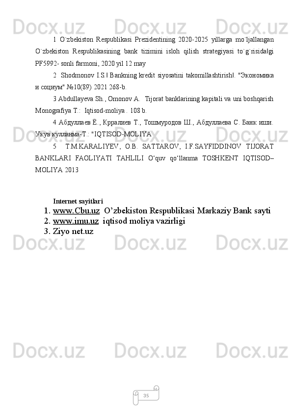 351   O`zbekiston   Respublikasi   Prezidentining   2020-2025   yillarga   mo`ljallangan
O`zbekiston   Respublikasining   bank   tizimini   isloh   qilish   strategiyasi   to`g`risida gi‖
PF5992- sonli farmoni, 2020 yil 12 may
2   Shodmonov I.S.  Bankning kredit siyosatini  takomillashtirish . "	
‖ ‖ Экономика
и   социум " №10(89) 2021 268-b.
3 Abdullayeva Sh., Omonov A.  Tijorat banklarining kapitali va uni boshqarish
Monografiya T.:  Iqtisod-moliya .  108  b .
4   Абдуллаев   Ё.,   Крралиев   Т.,   Тошмуродов   Ш.,   Абдуллаева   С.   Банк   иши.
Укув кулланма-Т.: " IQTISOD - MOLIYA  
5     T . M . KARALIYEV ,   O . B .   SATTAROV ,   I . F . SAYFIDDINOV   TIJORAT
BANKLARI   FAOLIYATI   TAHLILI   O ‘ quv   qo ‘ llanma   TOSHKENT   IQTISOD –
MOLIYA  2013
Internet sayitlari
1. www.Cbu.uz      O’zbekiston Respublikasi Markaziy Bank sayti
2. www.imu.uz      iqtisod moliya vazirligi
3. Ziyo net.uz