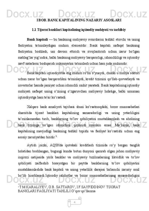 6I BOB.  BANK KAPITALINING NAZARIY ASOSLARI
1.1 Tijorat banklari kapitalining iqtisodiy mohiyati va tarkibiy
Bank kapitali   — bu bankning moliyaviy resurslarini  tashkil etuvchi  va uning
faoliyatini   ta'minlaydigan   muhim   elementdir.   Bank   kapitali   nafaqat   bankning
faoliyatini   boshlash,   uni   davom   ettirish   va   rivojlantirish   uchun   zarur   bo‘lgan
mablag‘lar yig‘indisi, balki bankning moliyaviy barqarorligi, ishonchliligi va iqtisodiy
xavf-xatarlarni boshqarish imkoniyatini ta'minlash uchun ham juda muhimdir.
Bank kapitali iqtisodiyotda eng muhim ro‘lni o‘ynaydi, chunki u moliya sektori
uchun   zarur   bo‘lgan   barqarorlikni   ta'minlaydi,   kredit   tizimini   qo‘llab-quvvatlaydi   va
investorlar hamda jamiyat uchun ishonchli muhit yaratadi. Bank kapitalining iqtisodiy
mohiyati   nafaqat   uning   o‘zining   o‘zgaruvchan   moliyaviy   holatiga,   balki   umuman
iqtisodiyotga ham ta'sir ko‘rsatadi.
Xalqaro   bank   amaliyoti   tajribasi   shuni   ko‘rsatmoqdaki,   bozor   munosabatlari
sharoitida   tijorat   banklari   kapitalining   samaradorligi   va   uning   yetarliligini
ta’minlamasdan   turib,   banklarning   to‘lov   qobiliyatini   mustahkamlash   va   aholining
bank   tizimiga   bo‘lgan   ishonchini   qozonish   mumkin   emas.   Ma’lumki,   bank
kapitalining   mavjudligi   bankning   tashkil   topishi   va   faoliyat   ko‘rsatishi   uchun   eng
asosiy zaruriyatdan biridir. 1
Aytish   joizki,   AQSHda   ipotekali   kreditlash   tizimida   ro‘y   bergan   tanglik
holatidan   boshlangan,   bugungi   kunda   butun   dunyoni   qamrab   olgan   jahon   moliyaviy
inqirozi   natijasida   yirik   banklar   va   moliyaviy   tuzilmalarning   likvidlik   va   to‘lov
qobiliyati   zaiflashib   borayotgan   bir   paytda   banklarning   to‘lov   qobiliyatini
mustahkamlashda   bank   kapitali   va   uning   yetarlilik   darajasi   birlamchi   zaruriy   omil
bo‘lib   hisoblanadi.Iqtisodiy   islohotlar   va   bozor   munosabatlarining   samaradorligini
1
  T . M . KARALIYEV ,  O . B .  SATTAROV ,  I . F . SAYFIDDINOV   TIJORAT  
BANKLARI   FAOLIYATI   TAHLILI   O ‘ quv   qo ‘ llanma