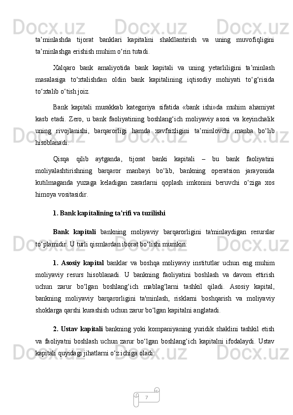 7ta’minlashda   tijorat   banklari   kapitalini   shakllantirish   va   uning   muvofiqligini
ta’minlashga erishish muhim o‘rin tutadi. 
Xalqaro   bank   amaliyotida   bank   kapitali   va   uning   yetarliligini   ta’minlash
masalasiga   to‘xtalishdan   oldin   bank   kapitalining   iqtisodiy   mohiyati   to‘g‘risida
to‘xtalib o‘tish joiz.
  Bank   kapitali   murakkab   kategoriya   sifatida   «bank   ishi»da   muhim   ahamiyat
kasb   etadi.   Zero,   u   bank   faoliyatining   boshlang‘ich   moliyaviy   asosi   va   keyinchalik
uning   rivojlanishi,   barqarorligi   hamda   xavfsizligini   ta’minlovchi   manba   bo‘lib
hisoblanadi.
  Qisqa   qilib   aytganda,   tijorat   banki   kapitali   –   bu   bank   faoliyatini
moliyalashtirishning   barqaror   manbayi   bo‘lib,   bankning   operatsion   jarayonida
kutilmaganda   yuzaga   keladigan   zararlarni   qoplash   imkonini   beruvchi   o‘ziga   xos
himoya vositasidir. 
1. Bank kapitalining ta'rifi va tuzilishi
Bank   kapitali   bankning   moliyaviy   barqarorligini   ta'minlaydigan   resurslar
to‘plamidir. U turli qismlardan iborat bo‘lishi mumkin:
1.   Asosiy   kapital   banklar   va   boshqa   moliyaviy   institutlar   uchun   eng   muhim
moliyaviy   resurs   hisoblanadi.   U   bankning   faoliyatini   boshlash   va   davom   ettirish
uchun   zarur   bo‘lgan   boshlang‘ich   mablag‘larni   tashkil   qiladi.   Asosiy   kapital,
bankning   moliyaviy   barqarorligini   ta'minlash,   risklarni   boshqarish   va   moliyaviy
shoklarga qarshi kurashish uchun zarur bo‘lgan kapitalni anglatadi.
2.   Ustav   kapitali   bankning   yoki   kompaniyaning   yuridik   shaklini   tashkil   etish
va   faoliyatni   boshlash   uchun   zarur   bo‘lgan   boshlang‘ich   kapitalni   ifodalaydi.   Ustav
kapitali quyidagi jihatlarni o‘z ichiga oladi: