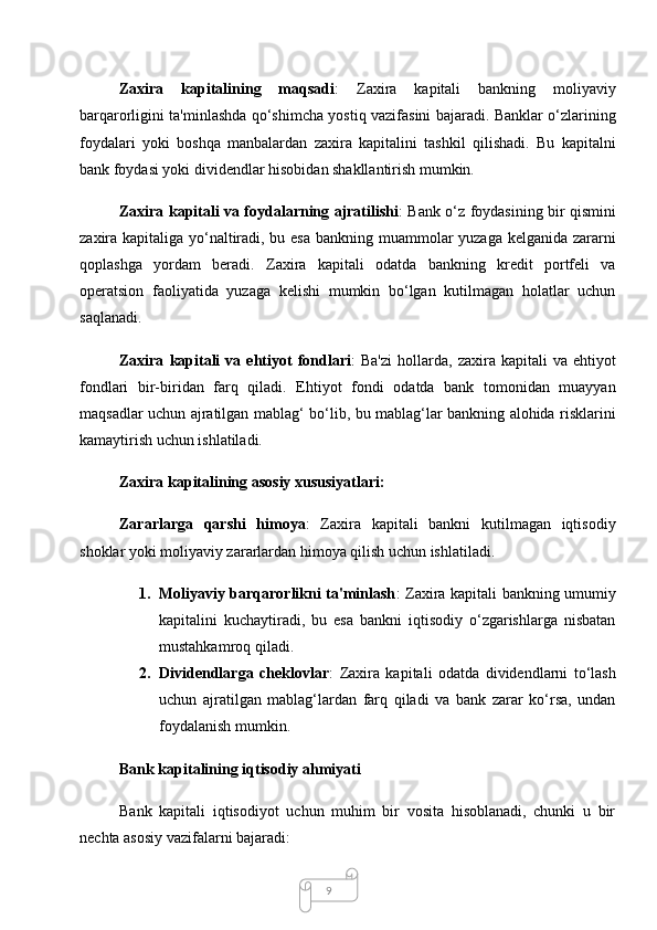 9Zaxira   kapitalining   maqsadi :   Zaxira   kapitali   bankning   moliyaviy
barqarorligini ta'minlashda qo‘shimcha yostiq vazifasini bajaradi. Banklar o‘zlarining
foydalari   yoki   boshqa   manbalardan   zaxira   kapitalini   tashkil   qilishadi.   Bu   kapitalni
bank foydasi yoki dividendlar hisobidan shakllantirish mumkin.
Zaxira kapitali va foydalarning ajratilishi : Bank o‘z foydasining bir qismini
zaxira kapitaliga yo‘naltiradi, bu esa bankning muammolar yuzaga kelganida zararni
qoplashga   yordam   beradi.   Zaxira   kapitali   odatda   bankning   kredit   portfeli   va
operatsion   faoliyatida   yuzaga   kelishi   mumkin   bo‘lgan   kutilmagan   holatlar   uchun
saqlanadi.
Zaxira   kapitali   va   ehtiyot   fondlari :   Ba'zi   hollarda,   zaxira  kapitali   va   ehtiyot
fondlari   bir-biridan   farq   qiladi.   Ehtiyot   fondi   odatda   bank   tomonidan   muayyan
maqsadlar uchun ajratilgan mablag‘ bo‘lib, bu mablag‘lar bankning alohida risklarini
kamaytirish uchun ishlatiladi.
Zaxira kapitalining asosiy xususiyatlari:
Zararlarga   qarshi   himoya :   Zaxira   kapitali   bankni   kutilmagan   iqtisodiy
shoklar yoki moliyaviy zararlardan himoya qilish uchun ishlatiladi.
1. Moliyaviy barqarorlikni ta'minlash : Zaxira kapitali bankning umumiy
kapitalini   kuchaytiradi,   bu   esa   bankni   iqtisodiy   o‘zgarishlarga   nisbatan
mustahkamroq qiladi.
2. Dividendlarga   cheklovlar :   Zaxira   kapitali   odatda   dividendlarni   to‘lash
uchun   ajratilgan   mablag‘lardan   farq   qiladi   va   bank   zarar   ko‘rsa,   undan
foydalanish mumkin.
  Bank kapitalining iqtisodiy ahmiyati
Bank   kapitali   iqtisodiyot   uchun   muhim   bir   vosita   hisoblanadi,   chunki   u   bir
nechta asosiy vazifalarni bajaradi: