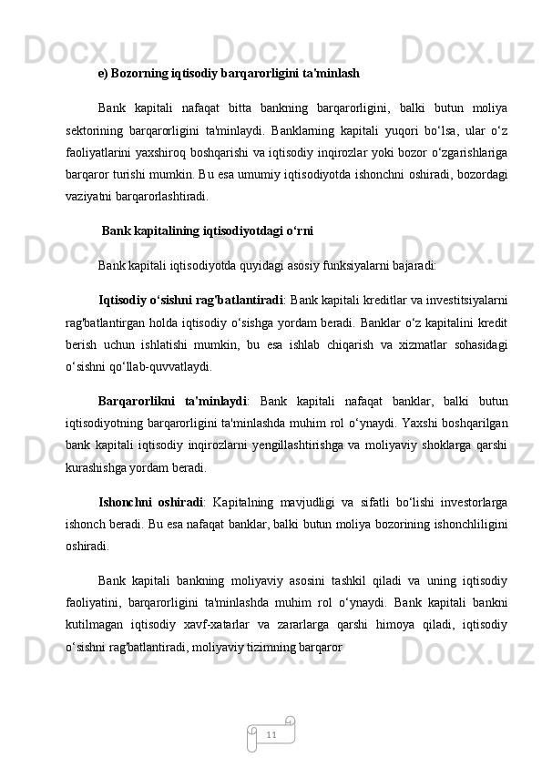 11e) Bozorning iqtisodiy barqarorligini ta'minlash
Bank   kapitali   nafaqat   bitta   bankning   barqarorligini,   balki   butun   moliya
sektorining   barqarorligini   ta'minlaydi.   Banklarning   kapitali   yuqori   bo‘lsa,   ular   o‘z
faoliyatlarini yaxshiroq boshqarishi va iqtisodiy inqirozlar yoki bozor o‘zgarishlariga
barqaror turishi mumkin. Bu esa umumiy iqtisodiyotda ishonchni oshiradi, bozordagi
vaziyatni barqarorlashtiradi.
 Bank kapitalining iqtisodiyotdagi o‘rni
Bank kapitali iqtisodiyotda quyidagi asosiy funksiyalarni bajaradi:
Iqtisodiy o‘sishni rag'batlantiradi : Bank kapitali kreditlar va investitsiyalarni
rag'batlantirgan holda iqtisodiy o‘sishga yordam beradi. Banklar o‘z kapitalini kredit
berish   uchun   ishlatishi   mumkin,   bu   esa   ishlab   chiqarish   va   xizmatlar   sohasidagi
o‘sishni qo‘llab-quvvatlaydi.
Barqarorlikni   ta'minlaydi :   Bank   kapitali   nafaqat   banklar,   balki   butun
iqtisodiyotning barqarorligini ta'minlashda muhim  rol o‘ynaydi. Yaxshi  boshqarilgan
bank   kapitali   iqtisodiy   inqirozlarni   yengillashtirishga   va   moliyaviy   shoklarga   qarshi
kurashishga yordam beradi.
Ishonchni   oshiradi :   Kapitalning   mavjudligi   va   sifatli   bo‘lishi   investorlarga
ishonch beradi. Bu esa nafaqat banklar, balki butun moliya bozorining ishonchliligini
oshiradi.
Bank   kapitali   bankning   moliyaviy   asosini   tashkil   qiladi   va   uning   iqtisodiy
faoliyatini,   barqarorligini   ta'minlashda   muhim   rol   o‘ynaydi.   Bank   kapitali   bankni
kutilmagan   iqtisodiy   xavf-xatarlar   va   zararlarga   qarshi   himoya   qiladi,   iqtisodiy
o‘sishni rag'batlantiradi, moliyaviy tizimning barqaror