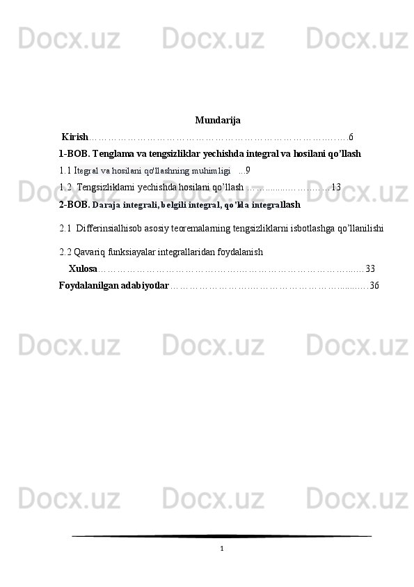                                                         Mundarija
 Kirish ……………………………………………………………….….….6
1-BOB. Tenglama va tengsizliklar yechishda integral va hosilani qo’llash 
1.1 I tegral va hosilani qo'llashning muhimligi    ...9
1.2  Tengsizliklarni yechishda hosilani qo’llash …….........……..……13
2-BOB.   Daraja integrali, belgili integral, qo'lda integral lash
2.1  Differinsialhisob asosiy teoremalarning tengsizliklarni isbotlashga qo’llanilishi
2.2 Qavariq funksiayalar integrallaridan foydalanish
    Xulosa ……………………………….…….……………………………....…33
Foydalanilgan adabiyotlar …………………….………………………........….36
1 