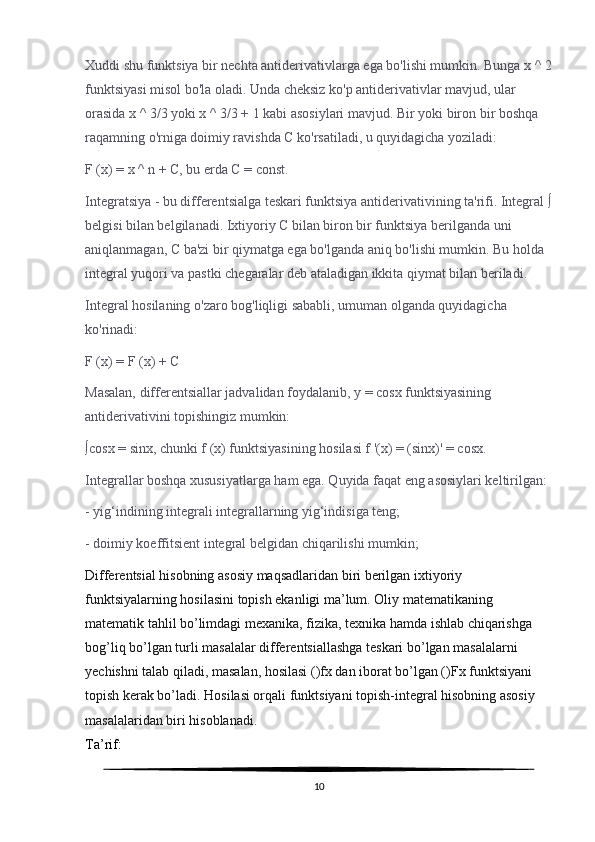 Xuddi shu funktsiya bir nechta antiderivativlarga ega bo'lishi mumkin. Bunga x ^ 2
funktsiyasi misol bo'la oladi. Unda cheksiz ko'p antiderivativlar mavjud, ular 
orasida x ^ 3/3 yoki x ^ 3/3 + 1 kabi asosiylari mavjud. Bir yoki biron bir boshqa 
raqamning o'rniga doimiy ravishda C ko'rsatiladi, u quyidagicha yoziladi:
F (x) = x ^ n + C, bu erda C = const.
Integratsiya - bu differentsialga teskari funktsiya antiderivativining ta'rifi. Integral ∫
belgisi bilan belgilanadi. Ixtiyoriy C bilan biron bir funktsiya berilganda uni 
aniqlanmagan, C ba'zi bir qiymatga ega bo'lganda aniq bo'lishi mumkin. Bu holda 
integral yuqori va pastki chegaralar deb ataladigan ikkita qiymat bilan beriladi.
Integral hosilaning o'zaro bog'liqligi sababli, umuman olganda quyidagicha 
ko'rinadi:
F (x) = F (x) + C
Masalan, differentsiallar jadvalidan foydalanib, y = cosx funktsiyasining 
antiderivativini topishingiz mumkin:
∫cosx = sinx, chunki f (x) funktsiyasining hosilasi f '(x) = (sinx)' = cosx.
Integrallar boshqa xususiyatlarga ham ega. Quyida faqat eng asosiylari keltirilgan:
- yig‘indining integrali integrallarning yig‘indisiga teng;
- doimiy koeffitsient integral belgidan chiqarilishi mumkin;
Differentsial hisobning asosiy maqsadlaridan biri berilgan ixtiyoriy 
funktsiyalarning hosilasini topish ekanligi ma’lum. Oliy matematikaning 
matematik tahlil bo’limdagi mexanika, fizika, texnika hamda ishlab chiqarishga 
bog’liq bo’lgan turli masalalar differentsiallashga teskari bo’lgan masalalarni 
yechishni talab qiladi, masalan, hosilasi ()fx dan iborat bo’lgan ()Fx funktsiyani 
topish kerak bo’ladi. Hosilasi orqali funktsiyani topish-integral hisobning asosiy 
masalalaridan biri hisoblanadi.
Ta’rif:
10 