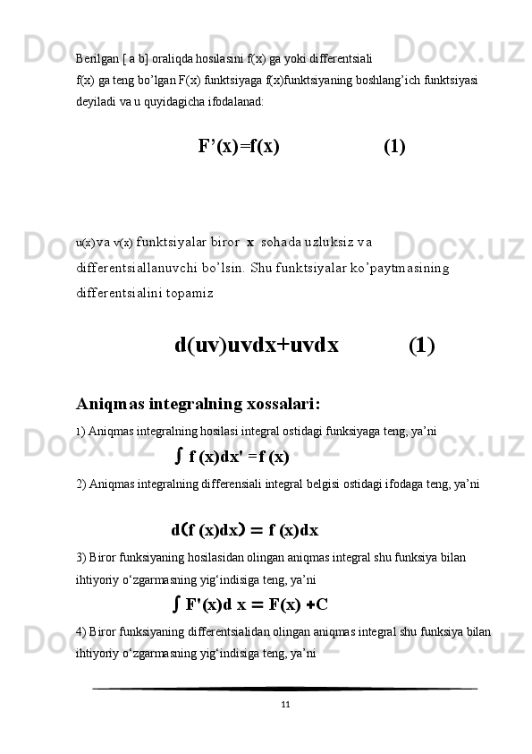 Berilgan [ a b] oraliqda hosilasini f(x) ga yoki differentsiali 
f(x) ga teng bo’lgan F(x) funktsiyaga f(x)funktsiyaning boshlang’ich funktsiyasi 
deyiladi va u quyidagicha ifodalanad:
                   
                                  F’(x)=f(x)                     (1)
u(x) va  v(x)  funktsiyalar biror   x    sohada uzluksiz va 
differentsiallanuvchi bo’lsin. Shu funktsiyalar ko’paytmasining 
differentsialini topamiz
  d ( uv ) uvdx + uvdx             (1)
Aniqmas integralning xossalari:
1 ) Aniqmas integralning hosilasi integral ostidagi funksiyaga teng, ya’ni
      f (x)dx' =f (x)
2) Aniqmas integralning differensiali integral belgisi ostidagi ifodaga teng, ya’ni
     d  f (x)dx      f (x)dx
3) Biror funksiyaning hosilasidan olingan aniqmas integral shu funksiya bilan 
ihtiyoriy o‘zgarmasning yig‘indisiga teng, ya’ni
  F'(x)d x    F(x)   C
4) Biror funksiyaning differentsialidan olingan aniqmas integral shu funksiya bilan
ihtiyoriy o‘zgarmasning yig‘indisiga teng, ya’ni
11 