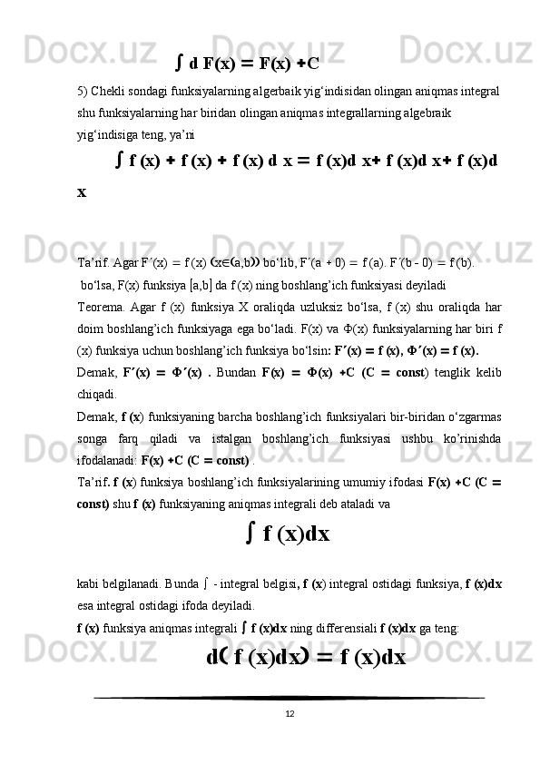   d F(x)    F(x)   C
5) Chekli sondagi funksiyalarning algerbaik yig‘indisidan olingan aniqmas integral
shu funksiyalarning har biridan olingan aniqmas integrallarning algebraik 
yig‘indisiga teng, ya’ni
    f (x)    f (x)    f (x) d x    f (x)d x   f (x)d x   f (x)d
x
Ta’rif. Agar F  (x)    f (x)   x  a,b   bo‘lib, F  (a    0)    f (a). F  (b    0)    f (b).
 bo‘lsa, F(x) funksiya   a,b   da f (x) ning boshlang’ich funksiyasi deyiladi
Teorema.   Agar   f   (x)   funksiya   X   oraliqda   uzluksiz   bo‘lsa,   f   (x)   shu   oraliqda   har
doim boshlang’ich funksiyaga ega bo‘ladi. F(x) va   Ф (x) funksiyalarning har biri f
(x) funksiya uchun boshlang’ich funksiya bo‘lsin : F  (x)    f (x),  Ф  (x)    f (x).
Demak,   F  (x)      Ф  (x)   .   Bundan   F(x)      Ф (x)    C   (C      const )   tenglik   kelib
chiqadi.
Demak,   f (x ) funksiyaning barcha boshlang’ich funksiyalari bir-biridan o‘zgarmas
songa   farq   qiladi   va   istalgan   boshlang’ich   funksiyasi   ushbu   ko’rinishda
ifodalanadi:  F(x)   C (C    const)  .
Ta’rif . f (x ) funksiya boshlang’ich funksiyalarining umumiy ifodasi  F(x)   C (C  
const)  shu  f (x)  funksiyaning aniqmas integrali deb ataladi va
    f (x)dx
kabi belgilanadi. Bunda    - integral belgisi , f (x ) integral ostidagi funksiya,  f (x)dx
esa integral ostidagi ifoda deyiladi.
f (x)  funksiya aniqmas integrali    f (x)dx  ning differensiali  f (x)dx  ga teng:
d   f (x)dx      f (x)dx
12 