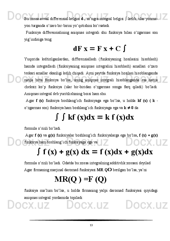 Bu xossa avval differensial belgisi  d ,  so‘ngra integral belgisi    kelib, ular yonma-
yon turganda o‘zaro bir-birini yo‘qotishini ko‘rsatadi. 
  Funksiya   differensialining   aniqmas   integrali   shu   funksiya   bilan   o‘zgarmas   son
yig’indisiga teng:
           dF x    F x    C  
Yuqorida   keltirilganlardan,   differensiallash   (funksiyaning   hosilasini   hisoblash)
hamda   integrallash   (funksiyaning   aniqmas   integralini   hisoblash)   amallari   o‘zaro
teskari amallar ekanligi kelib chiqadi. Ayni paytda funksiya hosilasi hisoblanganda
natija   bitta   funksiya   bo‘lsa,   uning   aniqmas   integrali   hisoblanganda   esa   natija
cheksiz   ko‘p   funksiya   (ular   bir-biridan   o‘zgarmas   songa   farq   qiladi)   bo‘ladi.
Aniqmas integral deb yuritilishining boisi ham shu.
  Agar   f   (x)   funksiya   boshlang’ich   funksiyaga   ega   bo‘lsa,   u   holda   kf   (x)   (   k   -
o‘zgarmas son) funksiya ham boshlang’ich funksiyaga ega va  k    0  da
     kf (x)dx    k f (x)dx
formula o‘rinli bo‘ladi. 
  Agar   f (x)   va   g(x)   funksiyalar boshlang’ich funksiyalarga ega bo‘lsa , f (x)      g(x)
funksiya ham boshlang’ich funksiyaga ega va
    f (x)    g(x) dx    f (x)dx    g(x)dx
formula o‘rinli bo‘ladi. Odatda bu xossa integralning additivlik xossasi deyilad
Agar firmaning marjinal daromad funksiyasi  MR Q      berilgan bo‘lsa, ya’ni
MR (Q   )   = F  ( Q )  
funksiya   ma’lum   bo‘lsa,   u   holda   firmaning   yalpi   daromad   funksiyasi   quyidagi
aniqmas integral yordamida topiladi:
13 