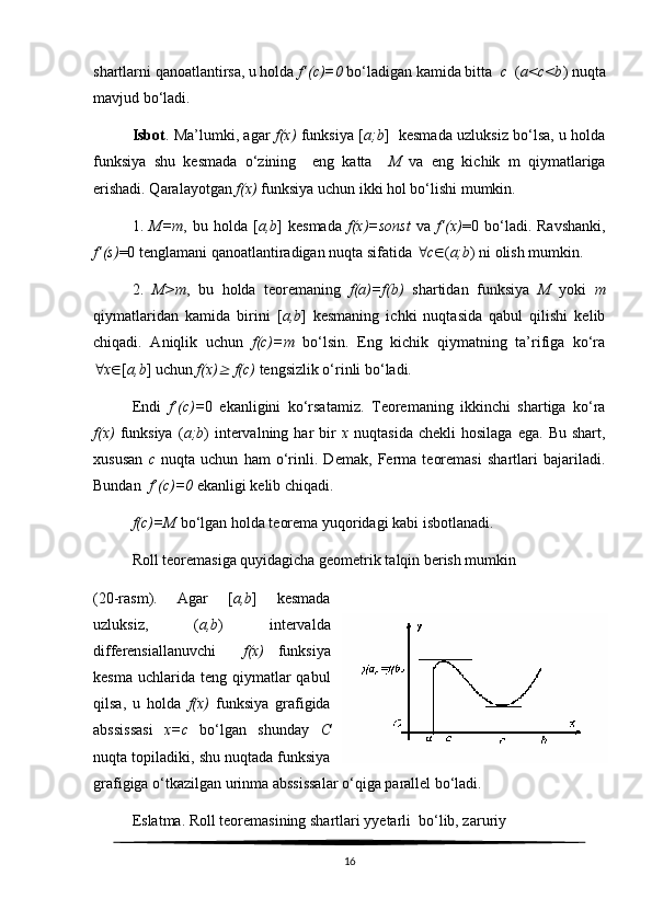 shartlarni qanoatlantirsa, u holda  f’(c)=0  bo‘ladigan kamida bitta   c   ( a<c<b ) nuqta
mavjud bo‘ladi.
Isbot . Ma’lumki, agar   f(x)   funksiya [ a;b ]   kesmada uzluksiz bo‘lsa, u holda
funksiya   shu   kesmada   o‘zining     eng   katta     M   va   eng   kichik   m   qiymatlariga
erishadi. Qaralayotgan  f(x)  funksiya uchun ikki hol bo‘lishi mumkin. 
1.   M=m ,  bu   holda  [ a,b ]   kesmada   f(x)=sonst   va   f’(x) =0  bo‘ladi.  Ravshanki,
f’(s) =0 tenglamani qanoatlantiradigan nuqta sifatida   c  ( a;b ) ni olish mumkin.
2.   M>m ,   bu   holda   teoremaning   f(a)=f(b)   shartidan   funksiya   M   yoki   m
qiymatlaridan   kamida   birini   [ a,b ]   kesmaning   ichki   nuqtasida   qabul   qilishi   kelib
chiqadi.   Aniqlik   uchun   f(c)=m   bo‘lsin.   Eng   kichik   qiymatning   ta’rifiga   ko‘ra
 x  [ a,b ] uchun  f(x)   f(c)  tengsizlik o‘rinli bo‘ladi.
Endi   f’(c)= 0   ekanligini   ko‘rsatamiz.   Teoremaning   ikkinchi   shartiga   ko‘ra
f(x)   funksiya   ( a;b )  intervalning  har   bir   x   nuqtasida  chekli   hosilaga  ega.   Bu  shart,
xususan   c   nuqta   uchun   ham   o‘rinli.   Demak,   Ferma   teoremasi   shartlari   bajariladi.
Bundan   f’(c)=0  ekanligi kelib chiqadi. 
f(c)=M  bo‘lgan holda teorema yuqoridagi kabi isbotlanadi.
Roll teoremasiga quyidagicha geometrik talqin berish mumkin 
(20-rasm).   Agar   [ a,b ]   kesmada
uzluksiz,   ( a,b )   intervalda
differensiallanuvchi     f(x)   funksiya
kesma  uchlarida teng  qiymatlar  qabul
qilsa,   u   holda   f(x)   funksiya   grafigida
abssissasi   x=c   bo‘lgan   shunday   C
nuqta topiladiki, shu nuqtada funksiya
grafigiga o‘tkazilgan urinma abssissalar o‘qiga parallel bo‘ladi. 
Eslatma. Roll teoremasining shartlari yyetarli  bo‘lib, zaruriy
16 