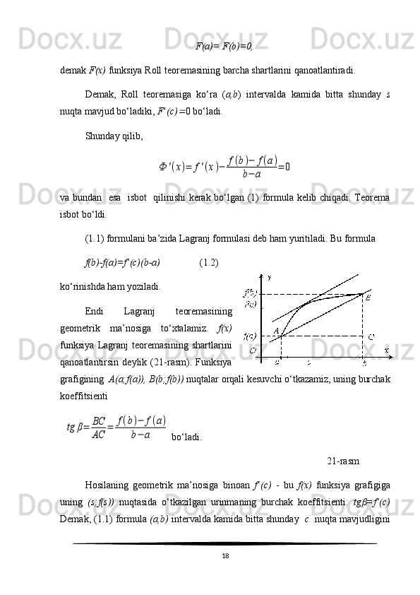 F(a)=  F (b)= 0,
demak  F (x)  funksiya Roll teoremasining barcha shartlarini qanoatlantiradi. 
Demak,   Roll   teoremasiga   ko‘ra   ( a,b )   intervalda   kamida   bitta   shunday   s
nuqta mavjud bo‘ladiki,  F ’(c) 0 bo‘ladi. 
Shunday   qilib ,	
Ф	'(x)=	f'(x)−	f(b)−	f(a)	
b−	a	
=	0
va bundan   esa   isbot   qilinishi kerak bo‘lgan (1) formula kelib chiqadi. Teorema
isbot bo‘ldi.
( 1. 1) formulani ba’zida Lagranj formulasi deb ham yuritiladi. Bu formula
f(b)-f(a)=f’(c)(b-a)                   ( 1. 2)
ko‘rinishda ham yoziladi.
Endi   Lagranj   teoremasining
geometrik   ma’nosiga   to‘xtalamiz.   f(x)
funksiya   Lagranj   teoremasining   shartlarini
qanoatlantirsin   deylik   ( 21 -rasm).   Funksiya
grafigining   A(a;f(a)), B(b;f(b))  nuqtalar orqali kesuvchi o‘tkazamiz, uning burchak
koeffitsienti 
  	
tg	β=	ВС
АС	
=	f(b)−	f(a)	
b−	а  bo‘ladi.   
                                                                                                             21-rasm            
Hosilaning   geometrik   ma’nosiga   binoan   f’(c)   -   bu   f(x)   funksiya   grafigiga
uning   (s;f(s))   nuqtasida   o‘tkazilgan   urinmaning   burchak   koeffitsienti:   tg	
 =f’(c)
Demak, (1.1) formula  (a,b)  intervalda kamida bitta shunday   c   nuqta mavjudligini
18 