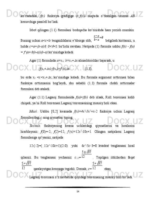 ko‘rsatadiki,   f(x)   funksiya   grafigiga   (c;f(c))   nuqtada   o‘tkazilgan   urinma   AB
kesuvchiga paralell bo‘ladi.
Isbot   qilingan   ( 1. 1)   formulani   boshqacha   ko‘rinishda   ham   yozish   mumkin.
Buning uchun   a<c<b   tengsizliklarni e’tiborga olib,  c−a	
b−a=θ   belgilash kiritamiz, u
holda   c=a+(b-a)	
 , 0<	 < 1 bo‘lishi ravshan. Natijada (1) formula ushbu   f(b)   -   f(a)
=   f’( a+	
 (b-a) )(b-a)  ko‘rinishga keladi. 
Agar (1) formulada  a=x
0 ; b=x
0 +	
 x  almashtirishlar bajarsak, u
                       f(x
0 +	
 x)-f(x
0 )=f’(c)	 x                   ( 1. 3)
bu   erda   x
0   <c<x
0 +	
 x ,   ko‘rinishga   keladi.   Bu   formula   argument   orttirmasi   bilan
funksiya   orttirmasini   bog‘laydi,   shu   sababli   ( 1. 3)   formula   chekli   orttirmalar
formulasi deb ataladi.
Agar   ( 1. 1)   Lagranj   formulasida   f(a)=f(b)   deb   olsak,   Roll   teoremasi   kelib
chiqadi, ya’ni Roll teoremasi Lagranj teoremasining xususiy holi ekan.
Misol .   Ushbu   [0,2]   kesmada   f(x)=4x 3
-5x 2
+x -2   funksiya   uchun   Lagranj
formulasidagi  c  ning qiymatini toping.
Yechish.   funksiyaning   kesma   uchlaridagi   qiymatlarini   va   hosilasini
hisoblaymiz:   f (0)=-2;   f (2)=12;   f’(x)= 12 x 2
-10 x +1.   Olingan   natijalarni   Lagranj
formulasiga qo‘yamiz, natijada 
12-(-2)=(   12 c 2
-10 c +1)(2-0)     yoki     6 c 2
-5 c -3=0   kvadrat   tenglamani   hosil
qilamiz.   Bu   tenglamani   yechamiz:   c
1,2 =	
5±	√97	
12 .   Topilgan   ildizlardan   faqat	
5+√97	
12
 qaralayotgan kesmaga tegishli. Demak,  c =	
5+√97	
12  ekan.
Lagranj teoremasi o‘z navbatida quyidagi teoremaning xususiy holi bo‘ladi. 
19 