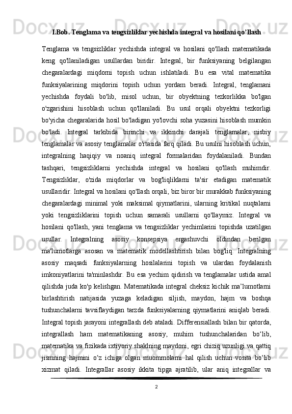 I.Bob.  Tenglama va tengsizliklar yechishda integral va hosilani qo’llash
Tenglama   va   tengsizliklar   yechishda   integral   va   hosilani   qo'llash   matematikada
keng   qo'llaniladigan   usullardan   biridir.   Integral,   bir   funksiyaning   belgilangan
chegaralardagi   miqdorni   topish   uchun   ishlatiladi.   Bu   esa   vital   matematika
funksiyalarining   miqdorini   topish   uchun   yordam   beradi.   Integral,   tenglamani
yechishda   foydali   bo'lib,   misol   uchun,   bir   obyektning   tezkorlikka   bo'lgan
o'zgarishini   hisoblash   uchun   qo'llaniladi.   Bu   usul   orqali   obyektni   tezkorligi
bo'yicha chegaralarida hosil bo'ladigan yo'lovchi soha yuzasini hisoblash mumkin
bo'ladi.   Integral   tarkibida   birinchi   va   ikkinchi   darajali   tenglamalar,   nisbiy
tenglamalar va asosiy tenglamalar o'rtasida farq qiladi. Bu usulni hisoblash uchun,
integralning   haqiqiy   va   noaniq   integral   formalaridan   foydalaniladi.   Bundan
tashqari,   tengsizliklarni   yechishda   integral   va   hosilani   qo'llash   muhimdir.
Tengsizliklar,   o'zida   miqdorlar   va   bog'liqliklarni   ta'sir   etadigan   matematik
usullaridir. Integral va hosilani qo'llash orqali, biz biror bir murakkab funksiyaning
chegaralardagi   minimal   yoki   maksimal   qiymatlarini,   ularning   kritikal   nuqtalarni
yoki   tengsizliklarini   topish   uchun   samarali   usullarni   qo'llaymiz.   Integral   va
hosilani   qo'llash,   yani   tenglama   va   tengsizliklar   yechimlarini   topishda   uzatilgan
usullar.   Integralning   asosiy   konsepsiya   ergashuvchi   oldindan   berilgan
ma'lumotlarga   asosan   va   matematik   modellashtirish   bilan   bog'liq.   Integralning
asosiy   maqsadi   funksiyalarning   hosilalarini   topish   va   ulardan   foydalanish
imkoniyatlarini   ta'minlashdir.   Bu   esa   yechim   qidirish   va   tenglamalar   ustida   amal
qilishda juda ko'p kelishgan. Matematikada  integral cheksiz kichik ma’lumotlarni
birlashtirish   natijasida   yuzaga   keladigan   siljish,   maydon,   hajm   va   boshqa
tushunchalarni   tavsiflaydigan   tarzda   funksiyalarning   qiymatlarini   aniqlab   beradi.
Integral topish jarayoni integrallash deb ataladi. Differensiallash bilan bir qatorda,
integrallash   ham   matematikaning   asosiy,   muhim   tushunchalaridan   bo‘lib,
matematika va fizikada ixtiyoriy shaklning maydoni, egri chiziq uzunligi va qattiq
jismning   hajmini   o‘z   ichiga   olgan   muommolarni   hal   qilish   uchun   vosita   bo‘lib
xizmat   qiladi.   Integrallar   asosiy   ikkita   tipga   ajratilib,   ular   aniq   integrallar   va
2 