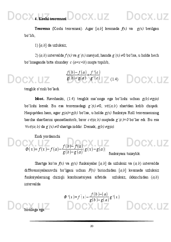 4. Koshi teoremasi
Teorema   (Koshi   teoremasi).   Agar   [ a,b ]   kesmada   f(x)   va     g(x)   berilgan
bo‘lib, 
1) [ a,b ] da uzluksiz;
2) ( a,b ) intervalda  f’(x)  va  g‘(x)  mavjud, hamda  g‘(x) 0 bo‘lsa, u holda hech
bo‘lmaganda bitta shunday   c  ( a<c<b ) nuqta topilib,	
f(b)−	f(a)	
g(b)−	g(a)
=	f'(c)	
g'(c)
         ( 1.4 )
tenglik o‘rinli bo‘ladi. 
Isbot.   Ravshanki,   ( 1.4 )   tenglik   ma’noga   ega   bo‘lishi   uchun   g(b)	
 g(a)
bo‘lishi   kerak.   Bu   esa   teoremadagi   g‘(x)	
 0,   x  ( a;b )   shartdan   kelib   chiqadi.
Haqiqatdan ham, agar   g(a)=g(b)   bo‘lsa, u holda   g(x)   funksiya Roll teoremasining
barcha shartlarini qanoatlantirib, biror   c	
 (a;b)   nuqtada   g‘(c)=0   bo‘lar edi.   Bu esa
 x	
 (a;b)  da  g‘(x)	 0  shartga ziddir. Demak,  g(b)	 g(a).
Endi yordamchi	
Ф	(x)=	f(x)−	f(a)−	f(b)−	f(a)	
g(b)−	g(a)(g(x)−	g(a))
  funksiyani tuzaylik.
Shartga   ko‘ra   f(x)   va   g(x)   funksiyalar   [ a,b ]   da   uzluksiz   va   ( a,b )   intervalda
differensiyalanuvchi   bo‘lgani   uchun   F(x)   birinchidan   [ a,b ]   kesmada   uzluksiz
funksiyalarning   chiziqli   kombinatsiyasi   sifatida     uzluksiz,   ikkinchidan   ( a,b )
intervalda 	
Ф	'(x)=	f'(x)−	f(b)−	(a)	
g(b)−	g(a)
g'(x)
hosilaga ega.  
20 