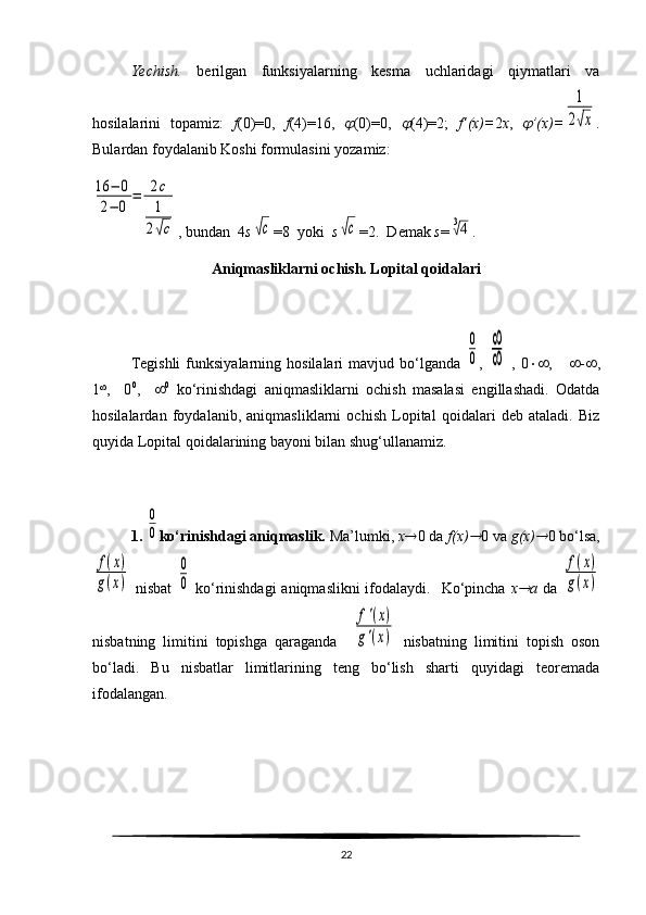 Yechish.   berilgan   funksiyalarning   kesma   uchlaridagi   qiymatlari   va
hosilalarini   topamiz:   f (0)=0,   f (4)=16,   (0)=0,  	 (4)=2;   f’(x)= 2 x ,  	 ’(x)=	
1
2√x .
Bulardan foydalanib Koshi formulasini yozamiz: 	
16	−	0	
2−	0	
=	2с
1
2√с
, bundan  4 s	√с =8  yoki   s	√с =2.  Demak  s =	3√4 .
Aniqmasliklarni ochish. Lopital qoidalari
    
Tegishli   funksiyalarning  hosilalari   mavjud  bo‘lganda  
0
0 ,  	
∞
∞   ,  0  ,        -  ,
1 
,     0 0
,      0
  ko‘rinishdagi   aniqmasliklarni   ochish   masalasi   engillashadi.   Odatda
hosilalardan   foydalanib,   aniqmasliklarni   ochish   Lopital   qoidalari   deb   ataladi.   Biz
quyida Lopital qoidalarining bayoni bilan shu g‘ ullanamiz.
1. 	
0
0 ko‘rinishdagi aniqmaslik.  Ma’lumki,  x  0 da  f(x)	 0 va  g(x)	 0 bo‘lsa,	
f(x)	
g(x)
  nisbat  	
0
0   ko‘rinishdagi  aniqmaslikni  ifodalaydi.    Ko‘pincha   x	 a   da  	
f(x)	
g(x)
nisbatning   limitini   topishga   qaraganda    	
f'(x)	
g'(x)   nisbatning   limitini   topish   oson
bo‘ladi.   Bu   nisbatlar   limitlarining   teng   bo‘lish   sharti   quyidagi   teoremada
ifodalangan.
22 