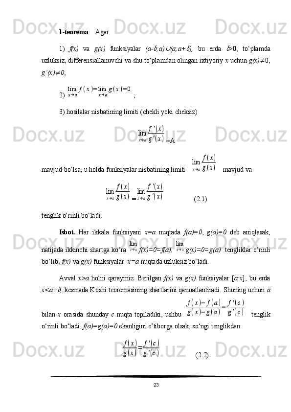 1-teorema .   Agar 
1)   f(x)   va   g(x)   funksiyalar   (a- ;a)	 (a;a+	 ),   bu   erda  	 >0,   to‘plamda
uzluksiz, differensiallanuvchi va shu to‘plamdan olingan ixtiyoriy  x  uchun  g(x)  0,
g‘(x)	
 0 ;
2) 	
lim
x→a
f(x)=	lim
x→a
g(x)=	0 ;
3) hosilalar nisbatining limiti (chekli yoki cheksiz) 	
lim
x→a	
f'(x)	
g'(x)
=A
mavjud bo‘lsa, u holda funksiyalar nisbatining limiti   	
lim
x→a	
f(x)	
g(x)    mavjud va	
lim
x→a	
f(x)	
g(x)
=	
lim
x→a
f'(x)	
g'(x)                  ( 2. 1)
tenglik o‘rinli bo‘ladi.
Isbot.   Har   ikkala   funksiyani   x=a   nuqtada   f(a)=0 ,   g(a)=0   deb   aniqlasak,
natijada ikkinchi shartga ko‘ra  	
lim
x→a f(x)=0=f(a),  	
lim
x→a g(x)=0=g(a)    tengliklar o‘rinli
bo‘lib,  f(x)  va  g(x)  funksiyalar   x=a  nuqtada uzluksiz bo‘ladi. 
Avval   x>a   holni   qaraymiz.   Berilgan   f(x)   va   g(x)   funksiyalar   [ a;x ],   bu  erda
x<a+	
 ,  kesmada Koshi teoremasining shartlarini qanoatlantiradi. Shuning uchun  a
bilan   x   orasida   shunday   c   nuqta   topiladiki,   ushbu  	
f(x)−	f(a)	
g(x)−	g(a)
=	f'(c)	
g'(c)     tenglik
o‘rinli bo‘ladi.  f(a)=g(a)=0  ekanligini e’tiborga olsak, so‘ngi tenglikdan	
f(x)	
g(x)
=	f'(c)	
g'(c)
                    ( 2. 2)
23 