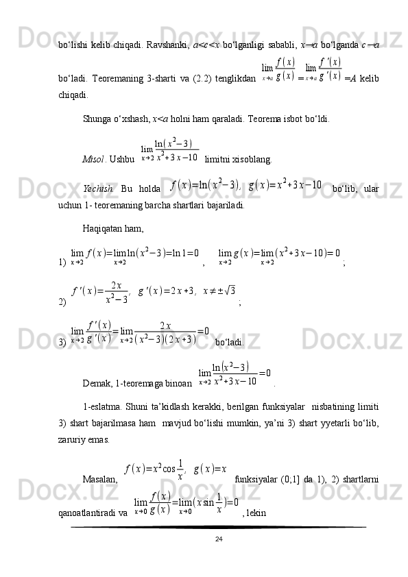 bo‘lishi kelib chiqadi. Ravshanki,   a<c<x   bo‘lganligi sababli,   x a   bo‘lganda   c	 a
bo‘ladi.   Teoremaning   3-sharti   va   ( 2. 2)   tenglikdan  	
lim
x→a	
f(x)	
g(x) =	
lim
x→a	
f'(x)	
g'(x) = A   kelib
chiqadi. 
Shunga o‘xshash,  x<a  holni ham qaraladi.  Teorema isbot bo‘ldi.
Misol . Ushbu  	
lim
x→2
ln	(x2−	3)	
x2+3x−	10  limitni xisoblang. 
Yechish.   Bu   holda  	
f(x)=	ln	(x2−	3),	g(x)=	x2+3x−	10   bo‘lib,   ular
uchun 1- teoremaning barcha shartlari bajariladi.
Haqiqatan ham, 
1) 	
lim
x→2
f(x)=	lim
x→2
ln	(x2−	3)=	ln	1=	0 ,     	lim
x→2
g(x)=	lim
x→2
(x2+3x−	10	)=	0 ;
2) 	
f'(x)=	2x	
x2−	3	
,	g'(x)=	2x+3,	x≠	±	√3 ;
3) 	
lim
x→2	
f'(x)	
g'(x)
=	lim
x→2	
2x	
(x2−	3)(2x+3)
=	0   bo‘ladi. 
Demak, 1-teoremaga binoan  
lim
x→2
ln	(x2−	3)	
x2+3x−	10	
=	0 .
1-eslatma.   Shuni   ta’kidlash   kerakki,  berilgan  funksiyalar     nisbatining  limiti
3)  shart  bajarilmasa ham    mavjud bo‘lishi  mumkin, ya’ni  3) shart  yyetarli bo‘lib,
zaruriy emas. 
Masalan,  	
f(x)=	х2cos	1
x	
,	g(x)=	x   funksiyalar   (0;1]   da   1),   2)   shartlarni
qanoatlantiradi va  	
lim
x→0	
f(x)	
g(x)
=	lim
x→0
(xsin	1
x
)=	0 , lekin
24 