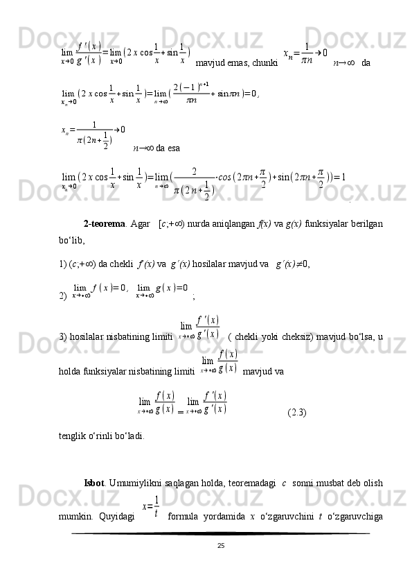lim
x→0	
f'(x)	
g'(x)
=	lim
x→0
(2xcos	1
x
+sin	1
x
) mavjud emas, chunki 	xn=	1
πn	
→	0   n     da	
lim
xn→0
(2xcos	1
x+sin	1
x)=	lim
n→∞
(2(−	1)n+1	
πn	+sin	πn	)=	0,
 	
xn=	1	
π(2n+1
2)
→	0
   n	
   da esa 	
lim
xn→0
(2xcos	1
x
+sin	1
x
)=	lim
n→∞
(	2	
π(2n+	1
2
)
⋅сos	(2πn	+	π
2	
)+sin	(2πn	+	π
2	
))=	1
.
2-teorema . Agar   [ c ;+  ) nurda aniqlangan  f(x)  va  g(x)  funksiyalar berilgan
bo‘lib,
1) ( c ;+  ) da chekli   f’(x)  va   g‘(x)  hosilalar mavjud va    g‘(x)	
 0,
2) 	
lim
x→+∞	
f(x)=	0,	lim
x→+∞
g(x)=	0 ;
3) hosilalar nisbatining limiti  
lim
x→+∞	
f'(x)	
g'(x)    ( chekli yoki cheksiz) mavjud bo‘lsa, u
holda funksiyalar nisbatining limiti 	
lim
x→+∞	
f(x)	
g(x)  mavjud va	
lim
x→+∞	
f(x)	
g(x)
=	
lim
x→+∞	
f'(x)	
g'(x)                         ( 2. 3)
tenglik o‘rinli bo‘ladi.
Isbot . Umumiylikni saqlagan holda, teoremadagi    c    sonni musbat deb olish
mumkin.   Quyidagi  	
х=	1
t   formula   yordamida   x   o‘zgaruvchini   t   o‘zgaruvchiga
25 