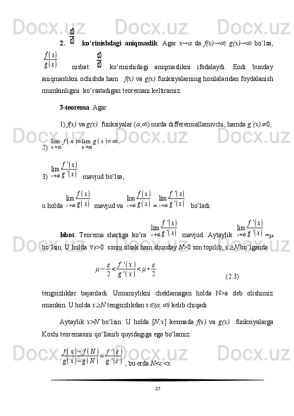 2.  ∞
∞     ko‘rinishdagi   aniqmaslik .   Agar   x  a   da   f(x)	 ,   g(x)    bo‘lsa,	
f(x)	
g(x)
    nisbat  	
∞
∞   ko‘rinishidagi   aniqmaslikni   ifodalaydi.   Endi   bunday
aniqmaslikni ochishda ham     f(x)  va  g(x)  funksiyalarning hosilalaridan foydalanish
mumkinligini  ko‘rsatadigan teoremani keltiramiz.
3-teorema . Agar 
1)  f(x)  va  g(x)   funksiyalar ( a ;  ) nurda differensiallanuvchi, hamda  g‘(x)	
 0,
2) 	
lim
x→∞	
f(x)=	lim
x→∞
g(x)=	∞	,
3) 	
lim
x→∞	
f'(x)	
g'(x)   mavjud bo‘lsa, 
u holda 	
lim
x→∞	
f(x)	
g(x)  mavjud va 	
lim
x→∞	
f(x)	
g(x) =	
lim
x→∞	
f'(x)	
g'(x)   bo‘ladi.
Isbot .   Teorema   shartiga   ko‘ra  	
lim
x→∞	
f'(x)	
g'(x)   mavjud.   Aytaylik  	
lim
x→∞	
f'(x)	
g'(x) =	
bo‘lsin. U holda  	
 >0  sonni olsak ham shunday  N >0 son topilib,  x	 N  bo‘lganda 	
μ−	ε
2	
<	f'(x)	
g'(x)
<	μ+	ε
2
                                       (2.3)
tengsizliklar   bajariladi.   Umumiylikni   cheklamagan   holda   N>a   deb   olishimiz
mumkin. U holda  x	
 N  tengsizlikdan  x	 (a;	 )  kelib chiqadi . 
Aytaylik   x>N   bo‘lsin.   U   holda   [ N;x ]   kesmada   f(x)   va   g(x)     funksiyalarga
Koshi teoremasini qo‘llanib quyidagiga ega bo‘lamiz: 	
f(x)−	f(N	)	
g(x)−	g(N	)
=	f'(c)	
g'(c)
, bu erda  N<c<x . 
27 