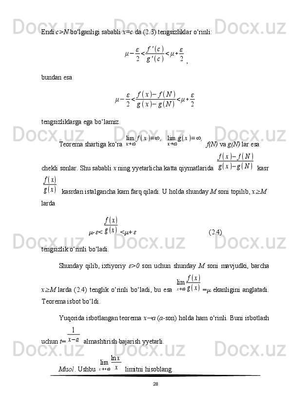 Endi  c>N  bo‘lganligi sababli  x=c  da (2.3) tengsizliklar o‘rinli:μ−	ε
2	
<	f'(с)	
g'(с)
<	μ+	ε
2
,                        
bundan esa	
μ−	ε
2
<	f(x)−	f(N	)	
g(x)−	g(N	)
<	μ+	ε
2
                  
tengsizliklarga ega bo‘lamiz.
Teorema shartiga ko‘ra 	
lim
x→∞	
f(x)=	∞	,  	lim
x→∞
g(x)=	∞	,   f(N)  va  g(N)  lar esa 
chekli sonlar. Shu sababli  x  ning  yyetarlicha katta  qiymatlarida  	
f(x)−	f(N	)	
g(x)−	g(N	)  kasr	
f(x)	
g(x)
  ka srdan  istalgancha kam farq qiladi. U holda shunday  M  soni topilib,  x	 M  
larda	

-	 <	
f(x)	
g(x) <	 +	                                            (2.4)
tengsizlik o‘rinli bo‘ladi.
Shunday   qilib,   ixtiyoriy  
 >0   son   uchun   shunday   M   soni   mavjudki,   barcha
x	
 M   larda   (2.4)   tenglik   o‘rinli   bo‘ladi,   bu   esa  	
lim
x→∞	
f(x)	
g(x) =	   ekanligini   anglatadi.
Teorema isbot bo‘ldi.
Yuqorida isbotlangan teorema  x	
 a  ( a -son) holda ham o‘rinli. Buni isbotlash
uchun  t =	
1
х−	а  almashtirish bajarish yyetarli. 
Misol . Ushbu 	
lim
x→+∞
ln	x
x  limitni hisoblang.
28 