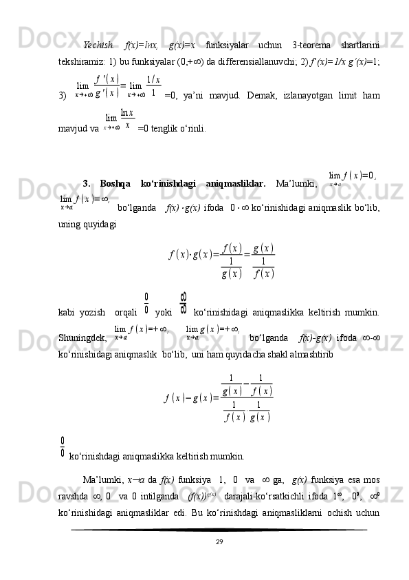 Yechish.   f(x)=lnx,   g(x)=x   funksiyalar   uchun   3-teorema   shartlarini
tekshiramiz: 1) bu funksiyalar (0,+  ) da differensiallanuvchi; 2)  f’(x)=1/x   g‘(x) =1;
3)  lim
x→+∞	
f'(x)	
g'(x)
=	lim
x→+∞	
1/х
1 =0,   ya’ni   mavjud.   Demak,   izlanayotgan   limit   ham
mavjud va 	
lim
x→+∞
ln	x
x =0 tenglik o‘rinli.
3.   Boshqa   ko‘rinishdagi   aniqmasliklar.   Ma’lumki,  	
lim
x→a
f(x)=	0,	
lim
x→a
f(x)=	∞	,
  bo‘lganda      f(x)	
 g(x)   ifoda    0    ko‘rinishidagi  aniqmaslik  bo‘lib,
uning quyidagi	
f(x)⋅g(x)=	f(x)	
1	
g(x)
=	g(x)	
1
f(x)
kabi   yozish     orqali  	
0
0   yoki  	
∞
∞   ko‘rinishidagi   aniqmaslikka   keltirish   mumkin.
Shuningdek,  	
lim
x→a
f(x)=+	∞	,    	lim
x→a
g(x)=+	∞	,   bo‘lganda     f ( x )- g ( x )   ifoda    - 
ko‘rinishidagi aniqmaslik  bo‘lib,  uni ham quyidacha shakl almashtirib	
f(x)−	g(x)=	
1	
g(x)
−	1
f(x)	
1
f(x)
⋅	1	
g(x)	
0
0
 ko‘rinishdagi aniqmaslikka keltirish mumkin. 
Ma’lumki,   x	
 a   da   f(x)   funksiya     1,     0     va        ga,     g(x)   funksiya   esa   mos
ravshda    ,   0     va   0   intilganda     (f(x)) g(x)
    darajali-ko‘rsatkichli   ifoda   1 
,     0 0
,      0
ko‘rinishidagi   aniqmasliklar   edi.   Bu   ko‘rinishdagi   aniqmasliklarni   ochish   uchun
29 
