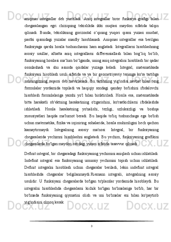 aniqmas   integrallar   deb   yuritiladi.   Aniq   integrallar   biror   funksiya   grafigi   bilan
chegaralangan   egri   chiziqning   tekislikda   ikki   nuqtasi   maydon   sifatida   talqin
qilinadi.   Bunda,   tekislikning   gorizontal   o‘qining   yuqori   qismi   yuzasi   musbat,
pastki   qismidagi   yuzalar   manfiy   hisoblanadi.   Aniqmas   integrallar   esa   berilgan
funksiyaga   qarshi   hosila   tushunchasini   ham   anglatadi.   Integrallarni   hisoblashning
asosiy   usullar,   albatta   aniq   integrallarni   differensiallash   bilan   bog‘liq   bo‘lib,
funksiyaning hosilasi ma‘lum bo‘lganda, uning aniq integralini hisoblash bir qadar
osonlashadi   va   shu   asnoda   qoidalar   yuzaga   keladi.   Integral,   matematikada
funksiyani   hisoblash   usuli   sifatida   va   ya   bir   geometriyaviy   terimga   ko'ra   tartibga
soliningizning   raqami   deb   tasvirlanadi.   Bu   tartibning   yig'indisi   navbat   bilan   teng
formulalar   yordamida   topiladi   va   haqiqiy   sondagi   qanday   bo'lishini   ifodalovchi
hisoblash   formulalariga   yaxshi   yo'l   bilan   biriktiriladi.   Hosila   esa,   matematikada
bitta   harakatli   ob'ektning   harakatining   o'zgarishini,   ko'rsatkichlarni   ifodalashda
ishlatiladi.   Hosila   harakatning   yo'nalishi,   tezligi,   uzluksizligi   va   boshqa
xususiyatlari   haqida   ma'lumot   beradi.   Bu   haqida   to'liq   tushunchaga   ega   bo'lish
uchun matematika, fizika va injiniring sohalarida, hosila muhimligini hech qachon
kamaytirmaydi.   Integralning   asosiy   ma'nosi:   Integral,   bir   funksiyaning
chegaralarida   yechimni   hisoblashni   anglatadi.   Bu   yechim,   funksiyaning   grafikini
chegaralarda bo'lgan maydon ostidagi yuzasi sifatida tasavvur qilinadi.
Definit integral, bir chegaradagi funksiyaning yechimini aniqlash uchun ishlatiladi.
Indefinit   integral   esa   funksiyaning   umumiy   yechimini   topish   uchun   ishlatiladi.
Definit   integralni   hisoblash   uchun   chegaralar   beriladi,   lekin   indefinit   integral
hisoblashda   chegaralar   belgilanmaydi.Riemann   integrali,   integralning   asosiy
usulidir.   U   funksiyani   chegaralarda   bo'lgan   to'plamlar   yordamida   hisoblaydi.   Bu
integralni   hisoblashda   chegaralarni   kichik   bo'lgan   bo'lmalariga   bo'lib,   har   bir
bo'lmada   funksiyaning   qiymatini   olish   va   uni   bo'lmalar   eni   bilan   ko'paytirib
yig'indisini olmoq kerak.
3 
