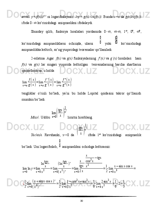 avval    y=(f(x)) g(x)
  ni logarifmlaymiz:   lny= g(x) ln(f(x)) . Bunda  
x	 a   da   g(x)ln(f(x))
ifoda 0   ko‘rinishdagi  aniqmaslikni ifodalaydi.
Shunday   qilib,   funksiya   hosilalari   yordamida   0  ,    -  ,   1 
,   0 0
,    0
,
ko‘rinishdagi   aniqmasliklarni   ochi щ da,   ularni    	
0
0   yoki  	
∞
∞   ko‘rinishidagi
aniqmaslikka keltirib, so‘ng yuqoridagi teoremalar qo‘llaniladi.
2-eslatma. Agar    f(x)   va   g(x)   funksiyalarning    f’(x)   va   g‘(x)   hosilalari     ham
f(x)   va   g(x)   lar   singari   yuqorida   keltirilgan     teoremalarning   barcha   shartlarini
qanoatlantirsa, u holda 	
lim
x→a	
f(x)	
g(x)
=	lim
x→a	
f'(x)	
g'(x)
=	lim
x→a	
f''(x)	
g''(x)
tengliklar   o‘rinli   bo‘ladi,   ya’ni   bu   holda   Lopital   qoidasini   takror   qo‘llanish
mumkin bo‘ladi.
Misol . Ushbu 	
lim
x→0(
tgx
x	)
1
x2 limitni hisoblang. 
Yechish.   Ravshanki,   x  0   da  	
(
tgx
x	)
1
x2 ifoda   1 
  ko‘rinishdagi     aniqmaslik
bo‘ladi.  Uni logarifmlab, 	
0
0  aniqmaslikni ochishga keltiramiz:	
lim
x→0
ln	y=	lim
x→0
ln	tgx
x	
x2	=	lim
x→0
(ln	tgx
x	
)'	
(x2)'	
=	lim
x→0
x
tgx	
⋅
x
cos	2x
−	tgx	
x2	
2x	
=	1
2	
lim
x→0
x−	sin	xcos	x	
x3	=	
¿1
2	
lim
x→0
(x−	sin	xcos	x)'	
(x3)'	
=	1
2	
lim
x→0
1−	cos	2x+sin	2x	
3x2	=	1
6	
lim
x→0
2sin	2х	
x2	=	1
6
⋅2=	1
3	
.
30 