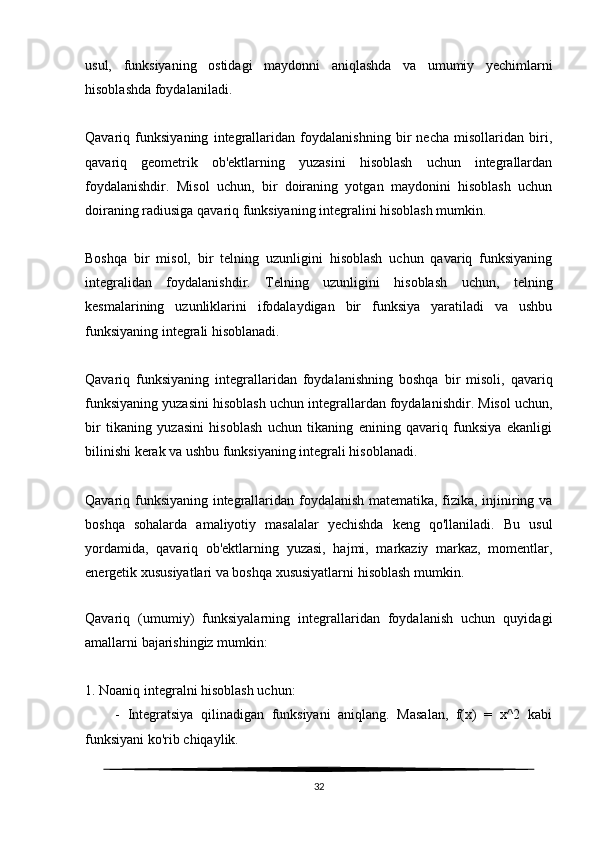 usul,   funksiyaning   ostidagi   maydonni   aniqlashda   va   umumiy   yechimlarni
hisoblashda foydalaniladi.
Qavariq   funksiyaning   integrallaridan   foydalanishning   bir   necha   misollaridan   biri,
qavariq   geometrik   ob'ektlarning   yuzasini   hisoblash   uchun   integrallardan
foydalanishdir.   Misol   uchun,   bir   doiraning   yotgan   maydonini   hisoblash   uchun
doiraning radiusiga qavariq funksiyaning integralini hisoblash mumkin.
Boshqa   bir   misol,   bir   telning   uzunligini   hisoblash   uchun   qavariq   funksiyaning
integralidan   foydalanishdir.   Telning   uzunligini   hisoblash   uchun,   telning
kesmalarining   uzunliklarini   ifodalaydigan   bir   funksiya   yaratiladi   va   ushbu
funksiyaning integrali hisoblanadi.
Qavariq   funksiyaning   integrallaridan   foydalanishning   boshqa   bir   misoli,   qavariq
funksiyaning yuzasini hisoblash uchun integrallardan foydalanishdir. Misol uchun,
bir   tikaning   yuzasini   hisoblash   uchun   tikaning   enining   qavariq   funksiya   ekanligi
bilinishi kerak va ushbu funksiyaning integrali hisoblanadi.
Qavariq funksiyaning integrallaridan foydalanish matematika, fizika, injiniring va
boshqa   sohalarda   amaliyotiy   masalalar   yechishda   keng   qo'llaniladi.   Bu   usul
yordamida,   qavariq   ob'ektlarning   yuzasi,   hajmi,   markaziy   markaz,   momentlar,
energetik xususiyatlari va boshqa xususiyatlarni hisoblash mumkin.
   
Qavariq   (umumiy)   funksiyalarning   integrallaridan   foydalanish   uchun   quyidagi
amallarni bajarishingiz mumkin:
1. Noaniq integralni hisoblash uchun:
        -   Integratsiya   qilinadigan   funksiyani   aniqlang.   Masalan,   f(x)   =   x^2   kabi
funksiyani ko'rib chiqaylik.
32 