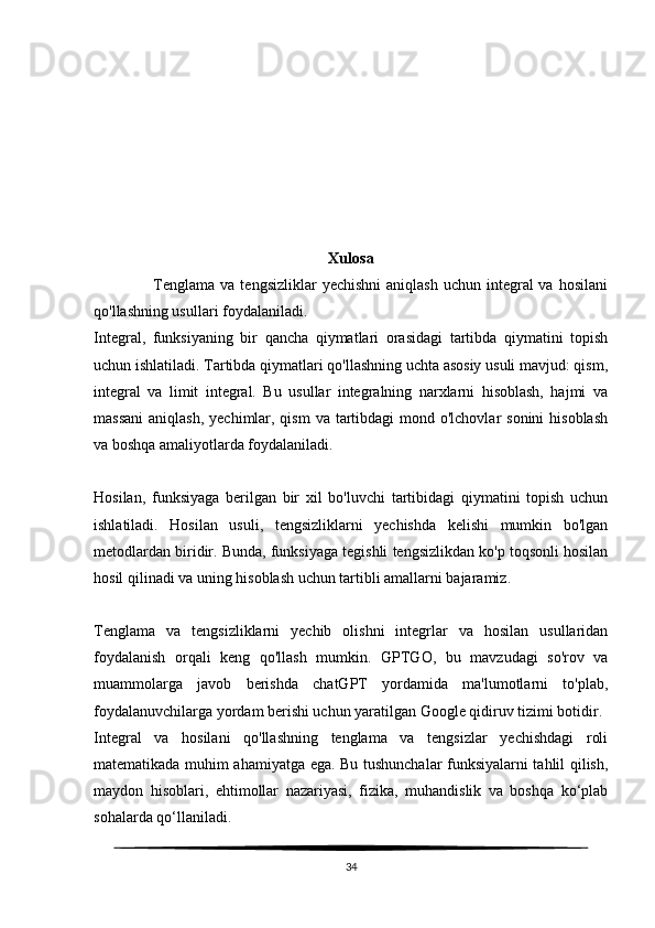 Xulosa
                     Tenglama  va tengsizliklar   yechishni  aniqlash  uchun  integral  va  hosilani
qo'llashning usullari foydalaniladi.
Integral,   funksiyaning   bir   qancha   qiymatlari   orasidagi   tartibda   qiymatini   topish
uchun ishlatiladi. Tartibda qiymatlari qo'llashning uchta asosiy usuli mavjud: qism,
integral   va   limit   integral.   Bu   usullar   integralning   narxlarni   hisoblash,   hajmi   va
massani  aniqlash,  yechimlar, qism  va tartibdagi  mond o'lchovlar  sonini  hisoblash
va boshqa amaliyotlarda foydalaniladi.
Hosilan,   funksiyaga   berilgan   bir   xil   bo'luvchi   tartibidagi   qiymatini   topish   uchun
ishlatiladi.   Hosilan   usuli,   tengsizliklarni   yechishda   kelishi   mumkin   bo'lgan
metodlardan biridir. Bunda, funksiyaga tegishli tengsizlikdan ko'p toqsonli hosilan
hosil qilinadi va uning hisoblash uchun tartibli amallarni bajaramiz.
Tenglama   va   tengsizliklarni   yechib   olishni   integrlar   va   hosilan   usullaridan
foydalanish   orqali   keng   qo'llash   mumkin.   GPTGO,   bu   mavzudagi   so'rov   va
muammolarga   javob   berishda   chatGPT   yordamida   ma'lumotlarni   to'plab,
foydalanuvchilarga yordam berishi uchun yaratilgan Google qidiruv tizimi botidir.
Integral   va   hosilani   qo'llashning   tenglama   va   tengsizlar   yechishdagi   roli
matematikada muhim ahamiyatga ega. Bu tushunchalar funksiyalarni tahlil qilish,
maydon   hisoblari,   ehtimollar   nazariyasi,   fizika,   muhandislik   va   boshqa   ko‘plab
sohalarda qo‘llaniladi.
34 