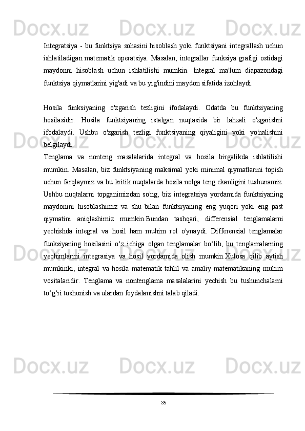 Integratsiya  -  bu  funktsiya  sohasini   hisoblash  yoki   funktsiyani  integrallash  uchun
ishlatiladigan matematik operatsiya. Masalan,  integrallar funksiya grafigi ostidagi
maydonni   hisoblash   uchun   ishlatilishi   mumkin.   Integral   ma'lum   diapazondagi
funktsiya qiymatlarini yig'adi va bu yig'indini maydon sifatida izohlaydi.
Hosila   funksiyaning   o'zgarish   tezligini   ifodalaydi.   Odatda   bu   funktsiyaning
hosilasidir.   Hosila   funktsiyaning   istalgan   nuqtasida   bir   lahzali   o'zgarishni
ifodalaydi.   Ushbu   o'zgarish   tezligi   funktsiyaning   qiyaligini   yoki   yo'nalishini
belgilaydi.
Tenglama   va   nonteng   masalalarida   integral   va   hosila   birgalikda   ishlatilishi
mumkin.   Masalan,   biz   funktsiyaning   maksimal   yoki   minimal   qiymatlarini   topish
uchun farqlaymiz va bu kritik nuqtalarda hosila nolga teng ekanligini tushunamiz.
Ushbu   nuqtalarni   topganimizdan   so'ng,   biz   integratsiya   yordamida   funktsiyaning
maydonini   hisoblashimiz   va   shu   bilan   funktsiyaning   eng   yuqori   yoki   eng   past
qiymatini   aniqlashimiz   mumkin.Bundan   tashqari,   differensial   tenglamalarni
yechishda   integral   va   hosil   ham   muhim   rol   o'ynaydi.   Differensial   tenglamalar
funksiyaning   hosilasini   o‘z   ichiga   olgan   tenglamalar   bo‘lib,   bu   tenglamalarning
yechimlarini   integrasiya   va   hosil   yordamida   olish   mumkin.Xulosa   qilib   aytish
mumkinki,   integral   va   hosila   matematik   tahlil   va   amaliy   matematikaning   muhim
vositalaridir.   Tenglama   va   nontenglama   masalalarini   yechish   bu   tushunchalarni
to‘g‘ri tushunish va ulardan foydalanishni talab qiladi.
35 