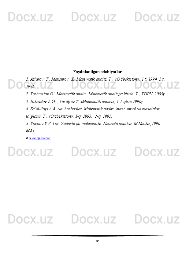 Foydalanilgan adabiyotlar
1. Azlarov. T., Mansurov.  X., Matematik analiz. T.: «O‘zbekiston». 1 t: 1994, 2 t . 
1995
2. Toshmetov O‘. Matematik analiz. Matematik analizga kirish. T., TDPU. 2005y.
3. Hikmatov A.G‘., Turdiyev T. «Matematik analiz», T.1-qism.1990y.
4. Sa’dullayev  A.  va  boshqalar. Matematik analiz  kursi   misol va masalalar 
to`plami. T., «O ‘ zbekiston». 1-q. 1993., 2-q. 1995.  
5. Vavilov V.V. i dr.  Zadachi po matematike. Nachala analiza.  M.Nauka.,1990.-
608s.
6.  www.ziyonet.uz
36 