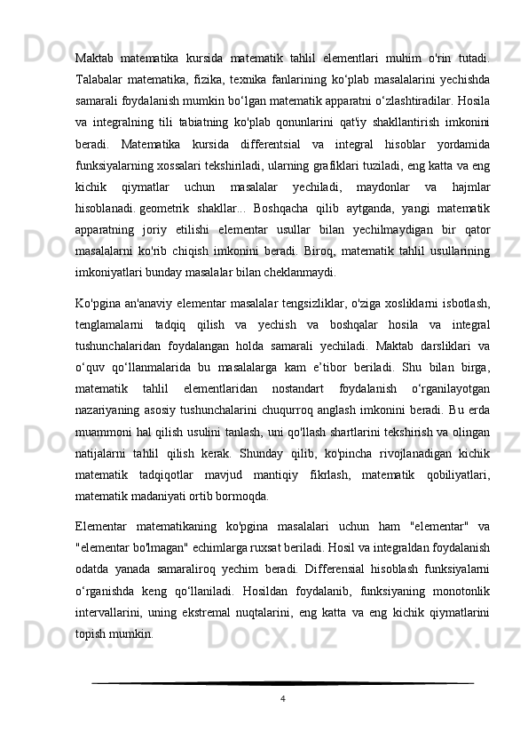 Maktab   matematika   kursida   matematik   tahlil   elementlari   muhim   o'rin   tutadi.
Talabalar   matematika,   fizika,   texnika   fanlarining   ko‘plab   masalalarini   yechishda
samarali foydalanish mumkin bo‘lgan matematik apparatni o‘zlashtiradilar. Hosila
va   integralning   tili   tabiatning   ko'plab   qonunlarini   qat'iy   shakllantirish   imkonini
beradi.   Matematika   kursida   differentsial   va   integral   hisoblar   yordamida
funksiyalarning xossalari tekshiriladi, ularning grafiklari tuziladi, eng katta va eng
kichik   qiymatlar   uchun   masalalar   yechiladi,   maydonlar   va   hajmlar
hisoblanadi.   geometrik   shakllar...   Boshqacha   qilib   aytganda,   yangi   matematik
apparatning   joriy   etilishi   elementar   usullar   bilan   yechilmaydigan   bir   qator
masalalarni   ko'rib   chiqish   imkonini   beradi.   Biroq,   matematik   tahlil   usullarining
imkoniyatlari bunday masalalar bilan cheklanmaydi.
Ko'pgina   an'anaviy   elementar   masalalar   tengsizliklar,   o'ziga   xosliklarni   isbotlash,
tenglamalarni   tadqiq   qilish   va   yechish   va   boshqalar   hosila   va   integral
tushunchalaridan   foydalangan   holda   samarali   yechiladi.   Maktab   darsliklari   va
o‘quv   qo‘llanmalarida   bu   masalalarga   kam   e’tibor   beriladi.   Shu   bilan   birga,
matematik   tahlil   elementlaridan   nostandart   foydalanish   o‘rganilayotgan
nazariyaning   asosiy   tushunchalarini   chuqurroq   anglash   imkonini   beradi.   Bu   erda
muammoni hal qilish usulini tanlash, uni qo'llash shartlarini tekshirish va olingan
natijalarni   tahlil   qilish   kerak.   Shunday   qilib,   ko'pincha   rivojlanadigan   kichik
matematik   tadqiqotlar   mavjud   mantiqiy   fikrlash,   matematik   qobiliyatlari,
matematik madaniyati ortib bormoqda.
Elementar   matematikaning   ko'pgina   masalalari   uchun   ham   "elementar"   va
"elementar bo'lmagan" echimlarga ruxsat beriladi. Hosil va integraldan foydalanish
odatda   yanada   samaraliroq   yechim   beradi.   Differensial   hisoblash   funksiyalarni
o‘rganishda   keng   qo‘llaniladi.   Hosildan   foydalanib,   funksiyaning   monotonlik
intervallarini,   uning   ekstremal   nuqtalarini,   eng   katta   va   eng   kichik   qiymatlarini
topish mumkin.
4 