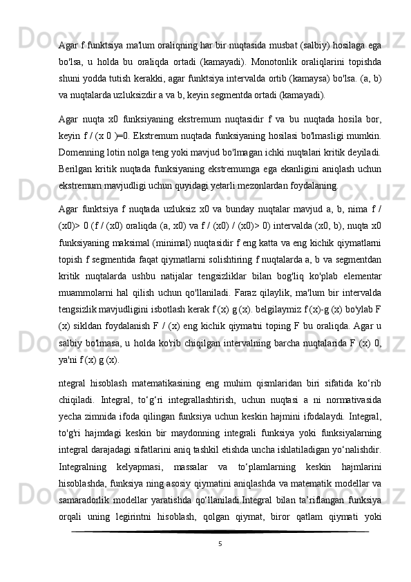 Agar f funktsiya ma'lum oraliqning har bir nuqtasida musbat (salbiy) hosilaga ega
bo'lsa,   u   holda   bu   oraliqda   ortadi   (kamayadi).   Monotonlik   oraliqlarini   topishda
shuni yodda tutish kerakki, agar funktsiya intervalda ortib (kamaysa) bo'lsa. (a, b)
va nuqtalarda uzluksizdir a va b, keyin segmentda ortadi (kamayadi).
Agar   nuqta   x0   funksiyaning   ekstremum   nuqtasidir   f   va   bu   nuqtada   hosila   bor,
keyin f / (x 0 )=0. Ekstremum nuqtada funksiyaning hosilasi bo'lmasligi mumkin.
Domenning lotin nolga teng yoki mavjud bo'lmagan ichki nuqtalari kritik deyiladi.
Berilgan  kritik  nuqtada   funksiyaning   ekstremumga  ega  ekanligini  aniqlash   uchun
ekstremum mavjudligi uchun quyidagi yetarli mezonlardan foydalaning.
Agar   funktsiya   f   nuqtada   uzluksiz   x0   va   bunday   nuqtalar   mavjud   a,   b,   nima   f   /
(x0)> 0 (f / (x0) oraliqda (a, x0) va f / (x0) / (x0)> 0) intervalda (x0, b), nuqta x0
funksiyaning maksimal (minimal) nuqtasidir f eng katta va eng kichik qiymatlarni
topish f segmentida faqat qiymatlarni solishtiring f nuqtalarda a, b va segmentdan
kritik   nuqtalarda   ushbu   natijalar   tengsizliklar   bilan   bog'liq   ko'plab   elementar
muammolarni   hal   qilish   uchun   qo'llaniladi.   Faraz   qilaylik,   ma'lum   bir   intervalda
tengsizlik mavjudligini isbotlash kerak f (x) g (x). belgilaymiz f (x)-g (x) bo'ylab F
(x)   sikldan   foydalanish   F   /   (x)   eng  kichik   qiymatni   toping  F   bu  oraliqda.   Agar   u
salbiy   bo'lmasa,   u   holda   ko'rib   chiqilgan   intervalning   barcha   nuqtalarida   F   (x)   0,
ya'ni f (x) g (x).
ntegral   hisoblash   matematikasining   eng   muhim   qismlaridan   biri   sifatida   ko‘rib
chiqiladi.   Integral,   to‘g‘ri   integrallashtirish,   uchun   nuqtasi   a   ni   normativasida
yecha   zimnida   ifoda   qilingan   funksiya   uchun   keskin   hajmini   ifodalaydi.   Integral,
to'g'ri   hajmdagi   keskin   bir   maydonning   integrali   funksiya   yoki   funksiyalarning
integral darajadagi sifatlarini aniq tashkil etishda uncha ishlatiladigan yo‘nalishdir.
Integralning   kelyapmasi,   massalar   va   to‘plamlarning   keskin   hajmlarini
hisoblashda, funksiya ning asosiy qiymatini aniqlashda va matematik modellar va
samaradorlik   modellar   yaratishda   qo‘llaniladi.Integral   bilan   ta’riflangan   funksiya
orqali   uning   legirintni   hisoblash,   qolgan   qiymat,   biror   qatlam   qiymati   yoki
5 