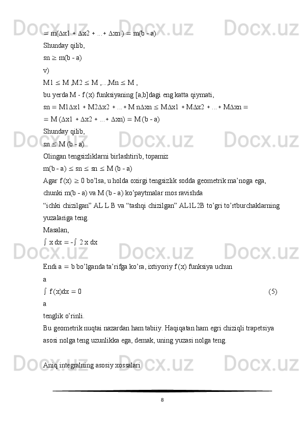   m(  x1      x2    ...     xn )    m(b    a)
Shunday qilib,
sn    m(b    a)
v)
M1    M ,M2    M ,...,Mn    M ,
bu yerda M - f (x) funksiyaning [a,b]dagi eng katta qiymati,
sn    M1  x1    M2  x2    ...   M n  xn    M  x1    M  x2    ...   M  xn  
  M (  x1      x2    ...     xn)    M (b    a)
Shunday qilib,
sn    M (b    a)
Olingan tengsizliklarni birlashtirib, topamiz
m(b    a)    sn    sn    M (b    a)
Agar f (x)    0 bo’lsa, u holda oxirgi tengsizlik sodda geometrik ma’noga ega, 
chunki m(b    a) va M (b    a) ko’paytmalar mos ravishda
“ichki chizilgan” AL L B va “tashqi chizilgan” AL1L2B to’gri to’rtburchaklarning 
yuzalariga teng. 
Masalan,
  x dx       2 x dx
Endi a    b bo’lganda ta’rifga ko’ra, ixtiyoriy f (x) funksiya uchun
a
  f (x)dx    0                                                                                                         (5)
a
tenglik o’rinli.
Bu geometrik nuqtai nazardan ham tabiiy. Haqiqatan ham egri chiziqli trapetsiya
asosi nolga teng uzunlikka ega, demak, uning yuzasi nolga teng.
Aniq integralning asosiy xossalari
8 