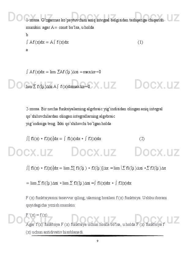 1-xossa. O’zgarmas ko’paytuvchini aniq integral belgisidan tashqariga chiqarish 
mumkin: agar A   const bo’lsa, u holda
b
  Af (x)dx    A   f (x)dx                                                                 (1)
a
  Af (x)dx    lim   Af (  i )  xi   max  x  0
lim    f (  i )  xi A   f (x)dxmax  x  0
2-xossa. Bir necha funksiyalarning algebraic yig’indisidan olingan aniq integral 
qo’shiluvchilardan olingan integrallarning algebraic
yig’indisiga teng. Ikki qo’shiluvchi bo’lgan holda
  f1(x)    f2(x)  dx       f1(x)dx       f2(x)dx                                    (2)
  f1(x)    f2(x)  dx    lim   [ f1(  i )    f2(  i )]  x  = lim    f1(  i )  xi    f2(  i )  x
  lim    f1(  i )  xi    lim    f2(  i )  xi =   f1(x)dx       f2(x)dx
F (x) funktsiyasini tasavvur qiling, ularning hosilasi f (x) funktsiya. Ushbu iborani 
quyidagicha yozish mumkin:
F '(x) = f (x).
Agar f (x) funktsiya F (x) funktsiya uchun hosila bo'lsa, u holda F (x) funktsiya f 
(x) uchun antidivativ hisoblanadi.
9 