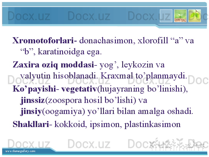 www.themegallery.com Xromotoforlari - donachasimon, xlorofill “a” va 
“b”, karatinoidga ega.
Zaxira oziq moddasi-  yog’, leykozin va 
valyutin hisoblanadi. Kraxmal to’planmaydi.
Ko’payishi- vegetativ (hujayraning bo’linishi), 
jinssiz (zoospora hosil bo’lishi) va 
jinsiy (oogamiya) yo’llari bilan amalga oshadi.
Shakllari-  kokkoid, ipsimon, plastinkasimon    