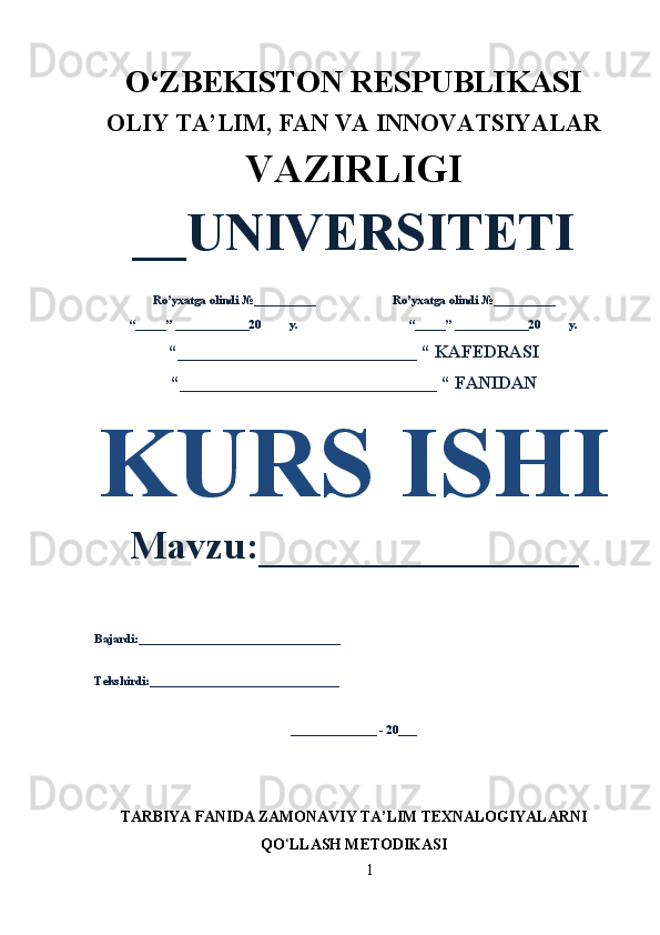 1O‘ZBEKISTON RESPUBLIKASI 
OLIY  TA’LIM, FAN  VA INNOVATSIYALAR
VAZIRLIGI
__UNIVERSITETI
Ro’yxatga olindi №__________ Ro’yxatga olindi №__________
“_____” ____________20 y. “_____” ____________20 y.
“___________________________ “ KAFEDRASI
“_____________________________ “ FANIDAN
KURS ISHI
Mavzu:________________ 
Bajardi:_________________________________
Tekshirdi:_______________________________
______________ - 20___
TARBIYA FANIDA ZAMONAVIY TA’LIM TEXNALOGIYALARNI
QO ‘ LLASH METODIKASI 