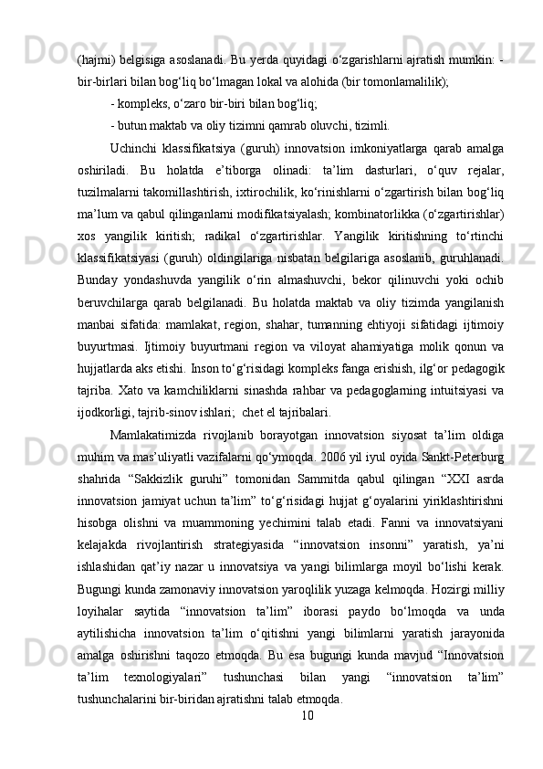 10(hajmi) belgisiga asoslanadi.  Bu yerda quyidagi  o‘zgarishlarni ajratish mumkin:  -
bir-birlari bilan bog‘liq bo‘lmagan lokal va alohida (bir tomonlamalilik); 
- kompleks,   o‘zaro   bir-biri   bilan   bog‘liq;
- butun   maktab   va   oliy   tizimni   qamrab   oluvchi,   tizimli.
Uchinchi   klassifikatsiya   (guruh)   innovatsion   imkoniyatlarga   qarab   amalga
oshiriladi.   Bu   holatda   e’tiborga   olinadi:   ta’lim   dasturlari,   o‘quv   rejalar,
tuzilmalarni takomillashtirish, ixtirochilik, ko‘rinishlarni o‘zgartirish bilan bog‘liq
ma’lum va qabul qilinganlarni modifikatsiyalash; kombinatorlikka (o‘zgartirishlar)
xos   yangilik   kiritish;   radikal   o‘zgartirishlar.   Yangilik   kiritishning   to‘rtinchi
klassifikatsiyasi   (guruh)   oldingilariga   nisbatan   belgilariga   asoslanib,   guruhlanadi.
Bunday   yondashuvda   yangilik   o‘rin   almashuvchi,   bekor   qilinuvchi   yoki   ochib
beruvchilarga   qarab   belgilanadi.   Bu   holatda   maktab   va   oliy   tizimda   yangilanish
manbai   sifatida:   mamlakat,   region,   shahar,   tumanning   ehtiyoji   sifatidagi   ijtimoiy
buyurtmasi.   Ijtimoiy   buyurtmani   region   va   viloyat   ahamiyatiga   molik   qonun   va
hujjatlarda   aks etishi.   Inson to‘g‘risidagi kompleks fanga   erishish,   ilg‘or   pedagogik
tajriba.   Xato   va   kamchiliklarni   sinashda   rahbar   va   pedagoglarning   intuitsiyasi   va
ijodkorligi, tajrib-sinov ishlari;   chet el tajribalari.
Mamlakatimizda   rivojlanib   borayotgan   innovatsion   siyosat   ta’lim   oldiga
muhim va mas’uliyatli vazifalarni qo‘ymoqda. 2006 yil iyul oyida Sankt-Peterburg
shahrida   “Sakkizlik   guruhi”   tomonidan   Sammitda   qabul   qilingan   “XXI   asrda
innovatsion   jamiyat   uchun   ta’lim”   to‘g‘risidagi   hujjat   g‘oyalarini   yiriklashtirishni
hisobga   olishni   va   muammoning   yechimini   talab   etadi.   Fanni   va   innovatsiyani
kelajakda   rivojlantirish   strategiyasida   “innovatsion   insonni”   yaratish,   ya’ni
ishlashidan   qat’iy   nazar   u   innovatsiya   va   yangi   bilimlarga   moyil   bo‘lishi   kerak.
Bugungi   kunda   zamonaviy   innovatsion yaroqlilik yuzaga   kelmoqda. Hozirgi   milliy
loyihalar   saytida   “innovatsion   ta’lim”   iborasi   paydo   bo‘lmoqda   va   unda
aytilishicha   innovatsion   ta’lim   o‘qitishni   yangi   bilimlarni   yaratish   jarayonida
amalga   oshirishni   taqozo   etmoqda.   Bu   esa   bugungi   kunda   mavjud   “Innovatsion
ta’lim   texnologiyalari”   tushunchasi   bilan   yangi   “innovatsion   ta’lim”
tushunchalarini bir-biridan ajratishni talab etmoqda. 