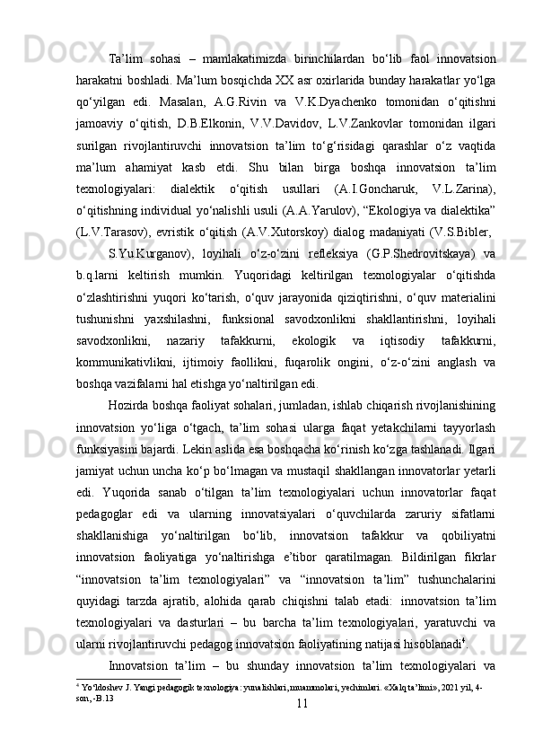 11Ta’lim   sohasi   –   mamlakatimizda   birinchilardan   bo‘lib   faol   innovatsion
harakatni boshladi. Ma’lum bosqichda XX asr oxirlarida bunday harakatlar yo‘lga
qo‘yilgan   edi.   Masalan,   A.G.Rivin   va   V.K.Dyachenko   tomonidan   o‘qitishni
jamoaviy   o‘qitish,   D.B.Elkonin,   V.V.Davidov,   L.V.Zankovlar   tomonidan   ilgari
surilgan   rivojlantiruvchi   innovatsion   ta’lim   to‘g‘risidagi   qarashlar   o‘z   vaqtida
ma’lum   ahamiyat   kasb   etdi.   Shu   bilan   birga   boshqa   innovatsion   ta’lim
texnologiyalari:   dialektik   o‘qitish   usullari   (A.I.Goncharuk,   V.L.Zarina),
o‘qitishning individual yo‘nalishli usuli (A.A.Yarulov), “Ekologiya va dialektika”
(L.V.Tarasov),   evristik   o‘qitish   (A.V.Xutorskoy)   dialog   madaniyati   (V.S.Bibler,
S.Yu.Kurganov),   loyihali   o‘z-o‘zini   refleksiya   (G.P.Shedrovitskaya)   va
b.q.larni   keltirish   mumkin.   Yuqoridagi   keltirilgan   texnologiyalar   o‘qitishda
o‘zlashtirishni   yuqori   ko‘tarish,   o‘quv   jarayonida   qiziqtirishni,   o‘quv   materialini
tushunishni   yaxshilashni,   funksional   savodxonlikni   shakllantirishni,   loyihali
savodxonlikni,   nazariy   tafakkurni,   ekologik   va   iqtisodiy   tafakkurni,
kommunikativlikni,   ijtimoiy   faollikni,   fuqarolik   ongini,   o‘z-o‘zini   anglash   va
boshqa vazifalarni hal etishga yo‘naltirilgan edi.
Hozirda boshqa faoliyat sohalari, jumladan, ishlab chiqarish rivojlanishining
innovatsion   yo‘liga   o‘tgach,   ta’lim   sohasi   ularga   faqat   yetakchilarni   tayyorlash
funksiyasini bajardi. Lekin aslida esa boshqacha ko‘rinish ko‘zga tashlanadi. Ilgari
jamiyat uchun uncha ko‘p bo‘lmagan va mustaqil shakllangan innovatorlar yetarli
edi.   Yuqorida   sanab   o‘tilgan   ta’lim   texnologiyalari   uchun   innovatorlar   faqat
pedagoglar   edi   va   ularning   innovatsiyalari   o‘quvchilarda   zaruriy   sifatlarni
shakllanishiga   yo‘naltirilgan   bo‘lib,   innovatsion   tafakkur   va   qobiliyatni
innovatsion   faoliyatiga   yo‘naltirishga   e’tibor   qaratilmagan.   Bildirilgan   fikrlar
“innovatsion   ta’lim   texnologiyalari”   va   “innovatsion   ta’lim”   tushunchalarini
quyidagi   tarzda   ajratib,   alohida   qarab   chiqishni   talab   etadi:   innovatsion   ta’lim
texnologiyalari   va   dasturlari   –   bu   barcha   ta’lim   texnologiyalari,   yaratuvchi   va
ularni rivojlantiruvchi pedagog innovatsion faoliyatining natijasi hisoblanadi 4
.
Innovatsion   ta’lim   –   bu   shunday   innovatsion   ta’lim   texnologiyalari   va
4
 Yo‘ldoshev   J.   Yangi   pedagogik   texnologiya:   yunalishlari,   muammolari,   yechimlari. «Xalq   ta’limi»,  202 1   yil,   4- 
son, -B.13 