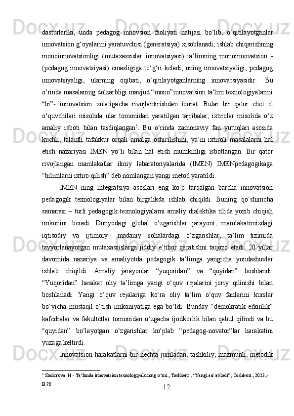 12dasturlariki,   unda   pedagog   innovsion   faoliyati   natijasi   bo‘lib,   o‘qitilayotganlar
innovatsion   g‘oyalarini   yaratuvchisi   (generatsiya)   xisoblanadi;   ishlab   chiqarishning
monoinnovatsionligi   (mutaxassislar   innovatsiyasi)   ta’limning   monoinnovatsion   -
(pedagog   innovatsiyasi)   emasligiga   to‘g‘ri   keladi,   uning   innovatsiyaligi,   pedagog
innovatsiyaligi,   ularning   oqibati,   o‘qitilayotganlarning   innovatsiyasidir.   Bu
o‘rinda masalaning dolzarbligi mavjud “mono”innovatsion ta’lim texnologiyalarini
“bi”-   innovatsion   xolatigacha   rivojlantirishdan   iborat.   Bular   bir   qator   chet   el
o‘quvchilari   misolida   ular   tomonidan   yaratilgan   tajribalar,   ixtirolar   misolida   o‘z
amaliy   isboti   bilan   tasdiqlangan 5
.   Bu   o‘rinda   zamonaviy   fan   yutuqlari   asosida
kuchli,   talantli   tafakkur   orqali   amalga   oshirilishini,   ya’ni   ixtiroli   masalalarni   hal
etish   nazariyasi   IMEN   yo‘li   bilan   hal   etish   mumkinligi   isbotlangan.   Bir   qator
rivojlangan   mamlakatlar   ilmiy   labaratoriyalarida   (IMEN)   IMENpedagogikaga
“bilimlarni   ixtiro qilish” deb nomlangan yangi metod yaratildi.
IMEN   ning   integratsiya   asoslari   eng   ko‘p   tarqalgan   barcha   innovatsion
pedagogik   texnologiyalar   bilan   birgalikda   ishlab   chiqildi.   Buning   qo‘shimcha
samarasi  –  turli   pedagogik texnologiyalarni  amaliy  dialektika  tilida  yozib  chiqish
imkonini   beradi.   Dunyodagi   global   o‘zgarishlar   jarayoni,   mamlakatimizdagi
iqtisodiy   va   ijtimoiy–   madaniy   sohalardagi   o‘zgarishlar,   ta’lim   tizimida
tayyorlanayotgan   mutaxassislarga   jiddiy   e’tibor   qaratishni   taqozo   etadi.   20   yillar
davomida   nazariya   va   amaliyotda   pedagogik   ta’limga   yangicha   yondashuvlar
ishlab   chiqildi.   Amaliy   jarayonlar   “yuqoridan”   va   “quyidan”   boshlandi.
“Yuqoridan”   harakat   oliy   ta’limga   yangi   o‘quv   rejalarini   joriy   qilinishi   bilan
boshlanadi.   Yangi   o‘quv   rejalariga   ko‘ra   oliy   ta’lim   o‘quv   fanlarini   kurslar
bo‘yicha   mustaqil   o‘tish   imkoniyatiga   ega   bo‘ldi.   Bunday   “demokratik   erkinlik”
kafedralar   va   fakultetlar   tomonidan   o‘zgacha   ijodkorlik   bilan   qabul   qilindi   va   bu
“quyidan”   bo‘layotgan   o‘zgarishlar   ko‘plab   “pedagog-novator”lar   harakatini
yuzaga keltirdi.
Innovatsion  harakatlarni  bir  nechta jumladan, tashkiliy,  mazmunli, metodik
5
  Shokirova.   H   -   Ta’limda   innovatsion   texnologiyalarning   o‘rni.,   Toshkent.,   “Yangi   asr   avlodi”‚   Toshkent.,   2023.,-
B.78 