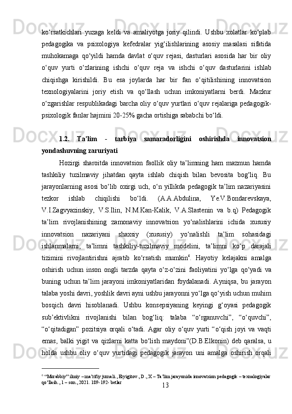 13ko‘rsatkichlari   yuzaga   keldi   va   amaliyotga   joriy   qilindi.   Ushbu   xolatlar   ko‘plab
pedagogika   va   psixologiya   kefedralar   yig‘ilishlarining   asosiy   masalasi   sifatida
muhokamaga   qo‘yildi   hamda   davlat   o‘quv   rejasi,   dasturlari   asosida   har   bir   oliy
o‘quv   yurti   o‘zlarining   ishchi   o‘quv   reja   va   ishchi   o‘quv   dasturlarini   ishlab
chiqishga   kirishildi.   Bu   esa   joylarda   har   bir   fan   o‘qitilishining   innovatsion
texnologiyalarini   joriy   etish   va   qo‘llash   uchun   imkoniyatlarni   berdi.   Mazkur
o‘zgarishlar respublikadagi barcha oliy o‘quv yurtlari o‘quv rejalariga pedagogik-
psixologik fanlar hajmini 20-25% gacha ortishiga sababchi bo‘ldi.
1.2.   Ta’lim   -   tarbiya   samaradorligini   oshirishda   innovatsion
yondashuvning zaruriyati
Hozirgi   sharoitda   innovatsion   faollik   oliy   ta’limning   ham   mazmun   hamda
tashkiliy   tuzilmaviy   jihatdan   qayta   ishlab   chiqish   bilan   bevosita   bog‘liq.   Bu
jarayonlarning   asosi   bo‘lib   oxirgi   uch,   o‘n   yillikda   pedagogik   ta’lim   nazariyasini
tezkor   ishlab   chiqilishi   bo‘ldi.   (A.A.Abdulina,   Ye.V.Bondarevskaya,
V.I.Zagvyazinskiy,   V.S.Ilin,   N.M.Kan-Kalik,   V.A.Slastenin   va   b.q)   Pedagogik
ta’lim   rivojlanishining   zamonaviy   innovatsion   yo‘nalishlarini   ichida   xususiy
innovatsion   nazariyani   shaxsiy   (xususiy)   yo‘nalishli   ta’lim   sohasidagi
ishlanmalarni,   ta’limni   tashkiliy-tuzilmaviy   modelini,   ta’limni   ko‘p   darajali
tizimini   rivojlantirishni   ajratib   ko‘rsatish   mumkin 6
.   Hayotiy   kelajakni   amalga
oshirish   uchun   inson   ongli   tarzda   qayta   o‘z-o‘zini   faoliyatini   yo‘lga   qo‘yadi   va
buning   uchun   ta’lim   jarayoni   imkoniyatlaridan   foydalanadi.   Ayniqsa,   bu   jarayon
talaba yoshi davri, yoshlik davri ayni ushbu jarayonni yo‘lga qo‘yish uchun muhim
bosqich   davri   hisoblanadi.   Ushbu   konsepsiyaning   keyingi   g‘oyasi   pedagogik
sub’ektivlikni   rivojlanishi   bilan   bog‘liq:   talaba   “o‘rganuvchi”,   “o‘quvchi”,
“o‘qitadigan”   pozitsiya   orqali   o‘tadi.   Agar   oliy   o‘quv   yurti   “o‘qish   joyi   va   vaqti
emas,   balki   yigit   va   qizlarni   katta   bo‘lish   maydoni”(D.B.Elkonin)   deb   qaralsa,   u
holda   ushbu   oliy   o‘quv   yurtidagi   pedagogik   jarayon   uni   amalga   oshirish   orqali
6
  “Murabbiy”   ilmiy   –   ma’rifiy   jurnali.,   Eryigitov.,   D.,   X –   Ta’lim   jarayonida   innovatsion   pedagogik –   texnalogiyalar
qo’llash., 1 – son., 2021. 189-192- betlar 